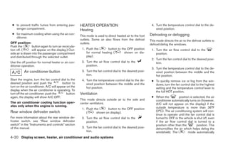 ● to prevent traffic fumes from entering pas-         HEATER OPERATION                                      4. Turn the temperature control dial to the de-
   senger compartment.                                 Heating                                                  sired position.
 ● for maximum cooling when using the air con-                                                              Defrosting or defogging
                                                       This mode is used to direct heated air to the foot
   ditioner.
                                                       outlets. Some air also flows from the defrost        This mode directs the air to the defrost outlets to
OFF position:                                          outlets.                                             defrost/defog the windows.
Push the         button again to turn air recircula-
tion off. (      will appear on the display.) Out-      1. Push the        button to the OFF position        1. Turn the air flow control dial to the
side air is drawn into the passenger compartment           for normal heating (        shown on dis-            position.
and distributed through the selected outlet.               play).
                                                                                                             2. Turn the fan control dial to the desired posi-
Use the off position for normal heater or air con-      2. Turn the air flow control dial to the                tion.
ditioner operation.                                        position.
                                                                                                             3. Turn the temperature control dial to the de-
           Air conditioner button                       3. Turn the fan control dial to the desired posi-       sired position between the middle and the
                                                           tion.                                                hot position.
Start the engine, turn the fan control dial to the      4. Turn the temperature control dial to the de-      ● To quickly remove ice or fog from the win-
desired position and push the            button to         sired position between the middle and the           dows, turn the fan control dial to the highest
turn on the air conditioner. A/C will appear on the        hot position.                                       setting and the temperature control lever to
display when the air conditioner is operating. To                                                              the full HOT position.
turn off the air conditioner, push the      button     Ventilation
again, the display will show A/C OFF.                                                                        ● When the         position is selected, the air
                                                       This mode directs outside air to the side and           conditioner automatically turns on (however,
The air conditioner cooling function oper-             center ventilators.                                     A/C will not appear on the display) if the
ates only when the engine is running.                                                                          outside temperature is more than 36°F
                                                        1. Push the      button to the OFF position
Rear window defroster switch                               (      shown on display).                           (2°C). The air conditioning system will con-
                                                                                                               tinue to operate until the fan control dial is
For more information about the rear window de-          2. Turn the air flow control dial to the               turned to OFF or the vehicle is shut off, even
froster switch, see “Rear window defroster                 position.                                           if the air flow control dial is turned to a
switch” in the “Instruments and controls” section                                                              position other than the         position. This
of this manual.                                         3. Turn the fan control dial to the desired posi-      dehumidifies the air which helps defog the
                                                           tion.                                               windshield. The          mode automatically
4-20 Display screen, heater, air conditioner and audio systems




                                                                                     ੬ REVIEW COPY—2005 Quest (van)
                                                                                     Owners Manual—USA_English (nna)
                                                                                     07/21/04—debbie ੭
 