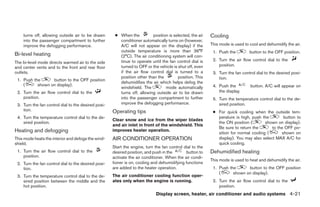 turns off, allowing outside air to be drawn       ● When the          position is selected, the air   Cooling
    into the passenger compartment to further           conditioner automatically turns on (however,
    improve the defogging performance.                  A/C will not appear on the display) if the        This mode is used to cool and dehumidify the air.
                                                        outside temperature is more than 36°F              1. Push the         button to the OFF position.
Bi-level heating                                        (2°C). The air conditioning system will con-
                                                        tinue to operate until the fan control dial is     2. Turn the air flow control dial to the
The bi-level mode directs warmed air to the side
                                                        turned to OFF or the vehicle is shut off, even        position.
and center vents and to the front and rear floor
outlets.                                                if the air flow control dial is turned to a        3. Turn the fan control dial to the desired posi-
                                                        position other than the         position. This        tion.
 1. Push the      button to the OFF position
                                                        dehumidifies the air which helps defog the
    (      shown on display).                                                                              4. Push the         button. A/C will appear on
                                                        windshield. The          mode automatically
 2. Turn the air flow control dial to the               turns off, allowing outside air to be drawn           the display.
    position.                                           into the passenger compartment to further          5. Turn the temperature control dial to the de-
 3. Turn the fan control dial to the desired posi-      improve the defogging performance.                    sired position.
    tion.                                            Operating tips                                        ● For quick cooling when the outside tem-
 4. Turn the temperature control dial to the de-                                                             perature is high, push the        button to
                                                     Clear snow and ice from the wiper blades
    sired position.                                                                                          the ON position (        shown on display).
                                                     and air inlet in front of the windshield. This
                                                                                                             Be sure to return the       to the OFF po-
Heating and defogging                                improves heater operation.
                                                                                                             sition for normal cooling (      shown on
This mode heats the interior and defogs the wind-    AIR CONDITIONER OPERATION                               display). You may also select MAX A/C for
shield.                                                                                                      quick cooling.
                                                     Start the engine, turn the fan control dial to the
 1. Turn the air flow control dial to the            desired position, and push in the       button to    Dehumidified heating
    position.                                        activate the air conditioner. When the air condi-
                                                                                                          This mode is used to heat and dehumidify the air.
 2. Turn the fan control dial to the desired posi-   tioner is on, cooling and dehumidifying functions
    tion.                                            are added to the heater operation.                    1. Push the      button to the OFF position
                                                                                                              (      shown on display).
 3. Turn the temperature control dial to the de-     The air conditioner cooling function oper-
    sired position between the middle and the        ates only when the engine is running.                 2. Turn the air flow control dial to the
    hot position.                                                                                             position.
                                                                             Display screen, heater, air conditioner and audio systems 4-21




                                                                                   ੬ REVIEW COPY—2005 Quest (van)
                                                                                   Owners Manual—USA_English (nna)
                                                                                   07/21/04—debbie ੭
 