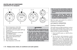 HEATER AND AIR CONDITIONER
(automatic) (if so equipped)

                                                                                           ● Do not use the recirculation mode for
                                                                                             long periods as it may cause the interior
                                                                                             air to become stale and the windows to
                                                                                             fog up.
                                                                                           ● Positioning of the heater and/or air
                                                                                             conditioner controls should not be
                                                                                             done while driving so full attention may
                                                                                             be given to vehicle operation.
                                                                                           Start the engine and operate the controls to
                                                                                           activate the air conditioner.
                                                                                           AUTOMATIC OPERATION
                                                                                LHA0491    Cooling or heating (auto)
1.    Driver temperature control dial                          WARNING                     This mode may be normally used all year round as
2.    Front window defroster button                                                        the system automatically works to keep a con-
3.    Fan speed control and system OFF dial   ● The air conditioner cooling function op-
                                                                                           stant temperature. Air flow distribution and fan
                                                erates only when the engine is running.
4.    AUTO button                                                                          speed are also controlled automatically.
5.    Passenger temperature control dial      ● On hot, sunny days, temperatures in a
                                                closed vehicle could quickly become         1. Push the AUTO button on. (AUTO will be
6.    A/C ON/OFF button                                                                        displayed.)
                                                high enough to cause severe or possi-
7.    Rear control and fan speed dial
                                                bly fatal injuries to people or animals.    2. Turn the driver’s side temperature control
8.    Rear window defroster button              Do not leave children or adults who
9.    MODE button                                                                              dial to the left or right to set the desired
                                                would normally require the support of          temperature. Driver and passenger tem-
10.   Air recirculation button                  others in your vehicle. Unattended pets        peratures can be set independently. Press
11.   Rear temperature control dial             should not be left alone either.
                                                                                               AUTO a second time to activate dual climate
                                                                                               control functions. Turn the passenger’s side
                                                                                               temperature control dial to the left or right to
                                                                                               set the desired passenger’s temperature.
4-28 Display screen, heater, air conditioner and audio systems




                                                                       ੬ REVIEW COPY—2005 Quest (van)
                                                                       Owners Manual—USA_English (nna)
                                                                       07/21/04—debbie ੭
 