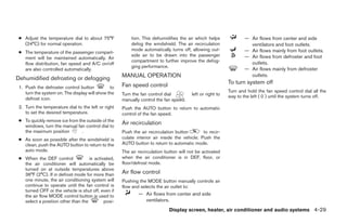● Adjust the temperature dial to about 75°F             tion. This dehumidifies the air which helps               — Air flows from center and side
   (24°C) for normal operation.                          defog the windshield. The air recirculation                 ventilators and foot outlets.
                                                         mode automatically turns off, allowing out-               — Air flows mainly from foot outlets.
 ● The temperature of the passenger compart-
                                                         side air to be drawn into the passenger                   — Air flows from defroster and foot
   ment will be maintained automatically. Air
                                                         compartment to further improve the defog-                   outlets.
   flow distribution, fan speed and A/C on/off
                                                         ging performance.
   are also controlled automatically.                                                                              — Air flows mainly from defroster
Dehumidified defrosting or defogging                 MANUAL OPERATION                                                outlets.
                                                     Fan speed control                                     To turn system off
 1. Push the defroster control button          to
    turn the system on. The display will show the                                                          Turn and hold the fan speed control dial all the
                                                     Turn the fan control dial          left or right to   way to the left ( 0 ) until the system turns off.
    defrost icon.                                    manually control the fan speed.
 2. Turn the temperature dial to the left or right   Push the AUTO button to return to automatic
    to set the desired temperature.                  control of the fan speed.
 ● To quickly remove ice from the outside of the
   windows, turn the manual fan control dial to
                                                     Air recirculation
   the maximum position         .                    Push the air recirculation button        to recir-
 ● As soon as possible after the windshield is       culate interior air inside the vehicle. Push the
   clean, push the AUTO button to return to the      AUTO button to return to automatic mode.
   auto mode.                                        The air recirculation button will not be activated
 ● When the DEF control             is activated,    when the air conditioner is in DEF, floor, or
   the air conditioner will automatically be         floor/defrost mode.
   turned on at outside temperatures above
   36°F (2°C). If in defrost mode for more than      Air flow control
   one minute, the air conditioning system will      Pushing the MODE button manually controls air
   continue to operate until the fan control is      flow and selects the air outlet to:
   turned OFF or the vehicle is shut off, even if
   the air flow MODE control button is used to               — Air flows from center and side
   select a position other than the         posi-              ventilators.
                                                                             Display screen, heater, air conditioner and audio systems 4-29




                                                                                   ੬ REVIEW COPY—2005 Quest (van)
                                                                                   Owners Manual—USA_English (nna)
                                                                                   07/21/04—debbie ੭
 