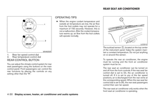 REAR SEAT AIR CONDITIONER


                                                     OPERATING TIPS
                                                     ● When the engine coolant temperature and
                                                       outside air temperature are low, the air flow
                                                       from the foot outlets may not operate for a
                                                       maximum of 150 seconds. However, this is
                                                       not a malfunction. After the coolant tempera-
                                                       ture warms up, air flow from the foot outlets
                                                       will operate normally.


                                                                                                                                                   LIC0515
                                                                                                       The sunload sensor ᭺, located on the top center
                                                                                                                            1
                                                                                                       of the instrument panel, helps the system main-
                                        WHA0509                                                        tain a constant temperature. Do not put anything
1.   Rear fan speed control dial                                                                       on or around this sensor.
2.   Rear temperature control dial
REAR CONTROL BUTTON                                                                                    To operate the rear air conditioner, the engine
                                                                                                       must be running and the front air conditioner
You can adjust the climate control system for rear                                                     system must be on.
seat passengers using the buttons on the main
control panel. Front passengers can control the                                                        The rear seat air conditioner can be turned on
rear functions by placing the controls on any                                                          and off from the front controls. If the rear seat fan
setting other than the “R”.                                                                            control dial is set to (0), the air conditioner is
                                                                                                       turned off. If it is set to any of the fan speed
                                                                                                       positions, air is discharged from the rear vents at
                                                                                                       the corresponding speed. When the rear seat fan
                                                                                                       control dial is set to (R), the rear seat passengers
                                                                                                       control their own fan speed.
                                                                                                       The rear seat air conditioner only works when the
                                                                                                       front seat air conditioner is operating.
4-30 Display screen, heater, air conditioner and audio systems




                                                                                ੬ REVIEW COPY—2005 Quest (van)
                                                                                Owners Manual—USA_English (nna)
                                                                                08/04/04—betty ੭
 