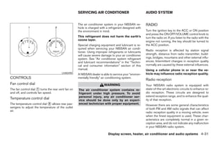 SERVICING AIR CONDITIONER                           AUDIO SYSTEM


                                                    The air conditioner system in your NISSAN ve-       RADIO
                                                    hicle is charged with a refrigerant designed with
                                                    the environment in mind.                            Turn the ignition key to the ACC or ON position
                                                                                                        and press the ON·OFF/VOLUME control knob to
                                                    This refrigerant does not harm the earth’s          turn the radio on. If you listen to the radio with the
                                                    ozone layer.                                        engine not running, the key should be turned to
                                                    Special charging equipment and lubricant is re-     the ACC position.
                                                    quired when servicing your NISSAN air condi-
                                                                                                        Radio reception is affected by station signal
                                                    tioner. Using improper refrigerants or lubricants
                                                    will cause severe damage to your air conditioner    strength, distance from radio transmitter, build-
                                                    system. See “Air conditioner system refrigerant     ings, bridges, mountains and other external influ-
                                                    and lubricant recommendations” in the “Techni-      ences. Intermittent changes in reception quality
                                                    cal and consumer information” section of this       normally are caused by these external influences.
                                                    manual.                                             Using a cellular phone in or near the ve-
                                        LHA0490
                                                    A NISSAN dealer is able to service your “environ-   hicle may influence radio reception quality.
CONTROLS                                            mentally friendly” air conditioning system.
                                                                                                        Radio reception
Fan control dial                                                        WARNING                         Your NISSAN radio system is equipped with
The fan control dial ᭺ turns the rear vent fan on
                     1                              The air conditioner system contains re-             state-of-the-art electronic circuits to enhance ra-
and off, and controls fan speed.                    frigerant under high pressure. To avoid             dio reception. These circuits are designed to
                                                    personal injury, any air conditioner ser-           extend reception range, and to enhance the qual-
Temperature control dial                            vice should be done only by an experi-              ity of that reception.
The temperature control dial ᭺ allows rear pas-
                             2                      enced technician with proper equipment.             However there are some general characteristics
sengers to adjust the temperature of the outlet                                                         of both FM and AM radio signals that can affect
air.
                                                                                                        radio reception quality in a moving vehicle, even
                                                                                                        when the finest equipment is used. These char-
                                                                                                        acteristics are completely normal in a given re-
                                                                                                        ception area, and do not indicate any malfunction
                                                                                                        in your NISSAN radio system.

                                                                           Display screen, heater, air conditioner and audio systems 4-31




                                                                                 ੬ REVIEW COPY—2005 Quest (van)
                                                                                 Owners Manual—USA_English (nna)
                                                                                 07/21/04—debbie ੭
 