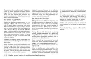 Reception conditions will constantly change be-        Multipath reception: Because of the reflective         the vehicle outside of any metal or large building
cause of vehicle movement. Buildings, terrain,         characteristics of FM signals, direct and reflected    for satellite radio to receive all of the necessary
signal distance and interference from other ve-        signals reach the receiver at the same time. The       data.
hicles can work against ideal reception. De-           signals may cancel each other, resulting in mo-        No satellite radio reception is available and “NO
scribed below are some of the factors that can         mentary flutter or loss of sound.                      SAT” is displayed when the SAT band option is
affect your radio reception.                                                                                  selected unless optional satellite receiver and
                                                       AM RADIO RECEPTION
                                                                                                              antenna are installed and an XMா or SIRIUS™
FM RADIO RECEPTION                                                                                            satellite radio service subscription is active.
                                                       AM signals, because of their low frequency, can
Range: FM range is normally limited to 25 - 30         bend around objects and skip along the ground.         Satellite radio performance may be affected if
miles (40 - 48 km), with monaural (single chan-        In addition, the signals can be bounced off the        cargo carried on the roof blocks the satellite radio
nel) FM having slightly more range than stereo         ionosphere and bent back to earth. Because of          signal.
FM. External influences may sometimes interfere        these characteristics, AM signals are also sub-
with FM station reception even if the FM station is    ject to interference as they travel from transmitter   If possible, do not put cargo over the satellite
within 25 miles (40 km). The strength of the FM        to receiver.                                           antenna.
signal is directly related to the distance between
                                                       Fading: Occurs while the vehicle is passing
the transmitter and receiver. FM signals follow a
                                                       through freeway underpasses or in areas with
line-of-sight path, exhibiting many of the same
                                                       many tall buildings. It can also occur for several
characteristics as light. For example they will
                                                       seconds during ionospheric turbulence even in
reflect off objects.
                                                       areas where no obstacles exist.
Fade and drift: As your vehicle moves away from
                                                       Static: Caused by thunderstorms, electrical
a station transmitter, the signals will tend to fade
                                                       power lines, electric signs and even traffic lights.
and/or drift.
Static and flutter: During signal interference from    SATELLITE RADIO RECEPTION (if so
buildings, large hills or due to antenna position      equipped)
(usually in conjunction with increased distance        When the satellite radio is first installed or the
from the station transmitter) static or flutter can    battery has been replaced, the satellite radio may
be heard. This can be reduced by adjusting the         not work properly. This is not a malfunction. Wait
treble control to reduce treble response.              more than 10 minutes with satellite radio ON and

4-32 Display screen, heater, air conditioner and audio systems




                                                                                      ੬ REVIEW COPY—2005 Quest (van)
                                                                                      Owners Manual—USA_English (nna)
                                                                                      07/21/04—debbie ੭
 