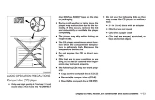 disc DIGITAL AUDIO” logo on the disc       ● Do not use the following CDs as they
                                                or packaging.                                may cause the CD player to malfunc-
                                                                                             tion:
                                              ● During cold weather or rainy days, the
                                                player may malfunction due to the hu-        ● 3.1 in (8 cm) discs with an adapter
                                                midity. If this occurs, remove the CD
                                                                                             ● CDs that are not round
                                                and dehumidify or ventilate the player
                                                completely.                                  ● CDs with a paper label
                                              ● The player may skip while driving on         ● CDs that are warped, scratched, or
                                                rough roads.                                   have abnormal edges
                                              ● The CD player sometimes cannot func-
                                                tion when the compartment tempera-
                                                ture is extremely high. Decrease the
                                                temperature before use.
                                              ● Do not expose the CD to direct sun-
                                                light.
                                              ● CDs that are in poor condition or are
                                                dirty, scratched or covered with finger-
                                                prints may not work properly.
                                              ● The following CDs may not work prop-
                                                erly:
                                   LHA0099
                                                ● Copy control compact discs (CCCD)
AUDIO OPERATION PRECAUTIONS                     ● Recordable compact discs (CD-R)
Compact disc (CD) player                        ● Rewritable compact discs (CD-RW)
 ● Only use high quality 4.7 inches (12 cm)
   round discs that have the “COMPACT


                                                                 Display screen, heater, air conditioner and audio systems 4-33




                                                                      ੬ REVIEW COPY—2005 Quest (van)
                                                                      Owners Manual—USA_English (nna)
                                                                      07/21/04—debbie ੭
 