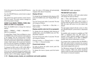 To turn the system off, press the ON·OFF/Volume      wise, the radio or CD display will automatically    FM/AM/SAT radio operation
control knob.                                        reappear after about 10 seconds.
                                                                                                         FM/AM/SAT band select:
Turn the ON·OFF/Volume control knob to adjust        Display CD text:
the volume.                                                                                              Pushing the FM-AM or SAT radio select button
                                                     To change the text displayed while playing a CD,    will change the band as follows:
This vehicle has speed sensitive control volume      press the AUDIO knob until “Display Mode” ap-
(SSV) for audio. The audio volume changes as         pears.                                              AM ←→ FM or SAT (Satellite- if so equipped)
the driving speed changes.                                                                               When FM-AM or SAT radio select button is
                                                     Turn the Tuning knob within 2 seconds. The text
AUDIO knob (BASS, TREBLE, FADE, BAL-                 will change as follows:                             pushed while the ignition switch is in the ACC or
ANCE and SSV if so equipped):                                                                            ON, the radio will come on at the station last
                                                     Track number ←→ Track title ←→ Disc title ←→        played.
Press the AUDIO knob to change the mode as           Track number
follows:                                                                                                 The last station played will also come on when
                                                     Display satellite radio text (if so equipped):      the ON·OFF/Volume control knob is depressed
BASS → TREBLE → FADE → BALANCE →                                                                         to ON.
                                                     To change the text displayed while listening to
SSV (if so equipped)
                                                     satellite radio, press the AUDIO knob until “Dis-   No satellite radio reception is available and “NO
To adjust Bass, Treble, Fade and Balance, press      play Mode” appears.                                 SAT” is displayed when the SAT button is
the AUDIO knob until the desired mode appears                                                            pressed unless optional satellite receiver and
                                                     Turn the Tuning knob within 2 seconds. The text
in the display. Turn the Tuning knob to adjust                                                           antenna are installed, and an XMா or SIRIUS™
                                                     will change as follows:
Bass and Treble to the desired level. You can also                                                       satellite radio service subscription is active.
use the Tuning knob to adjust Fader and Balance      Channel number ←→ Channel name ←→ Artist
modes. Fader adjusts the sound level between         ←→ Title ←→ Channel number                          If a compact disc is playing when the FM-AM or
the front and rear speakers and Balance adjusts                                                          SAT radio select button is pushed, the compact
                                                     Pause/mute button:                                  disc will automatically be turned off and the last
the sound between the right and left speakers.
                                                     To mute or pause the audio sound, push the          radio station played will come on.
To change the SSV mode to OFF, LOW, MID or
                                                     PAUSE/MUTE button.                                  The FM stereo indicator ST will glow during FM
HIGH, turn the Tuning knob to the right or left.
                                                     To release the mute or pause, push the button       stereo reception. When the stereo broadcast
Once you have adjusted the sound quality to the                                                          signal is weak, the radio will automatically change
                                                     again.
desired level, press the AUDIO knob repeatedly                                                           from stereo to monaural reception.
until the radio or CD display reappears. Other-
4-36 Display screen, heater, air conditioner and audio systems




                                                                                  ੬ REVIEW COPY—2005 Quest (van)
                                                                                  Owners Manual—USA_English (nna)
                                                                                  08/04/04—tbrooks ੭
 