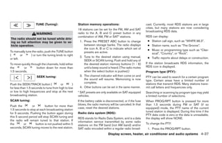 TUNE (Tuning):                    Station memory operations:                             cast. Currently, most RDS stations are in large
                                                                                                             cities, but many stations are now considering
                                                      18 stations can be set for the FM, AM and SAT
                                                                                                             broadcasting RDS data.
                     WARNING                          radio to the A, B and C preset button in any
                                                      combination of AM, FM or SAT* stations.                RDS can display:
The radio should not be tuned while driv-
ing so full attention may be given to ve-              1. Press the PRESET ABC button to change               ● Station call sign, such as “WHFR 98.3”.
hicle operation.                                          between storage banks. The radio displays           ● Station name, such as “The Groove”.
                                                          the icon A, B or C to indicate which set of         ● Music or programming type such as “Clas-
To manually tune the radio, push the TUNE button          presets are active.                                   sical”, “Country”, or “Rock”.
(        or     ) or turn the tuning knob to right
                                                       2. Tune to the desired station using manual,           ● Traffic reports about delays or construction.
or left.
                                                          SEEK or SCAN tuning. Push and hold any of
To move quickly through the channels, hold either         the desired station memory buttons (1 - 6)         If the station broadcasts RDS information, the
the       or        button down for more than             until a beep sound is heard. (The radio mutes      RDS icon is displayed.
1.5 seconds.                                              when the select button is pushed.)                 Program type (PTY):
                     SEEK tuning:                      3. The channel indicator will then come on and        PTY can be used to search for a certain program
                                                          the sound will resume. Memorizing is now           type. Certain areas have a limited number of
                                                          complete.                                          stations that transmit RDS. Many stations trans-
Push the SEEK/TRACK button (            or        )
for less than 1.5 seconds to tune from high to low     4. Other buttons can be set in the same manner.       mit call letters and frequencies only.
or low to high frequencies and stop at the next       * SAT presets are only available on SAT equipped       Searching or scanning by program type may yield
broadcasting station.                                 vehicles.                                              a limited number of selections.
SCAN tuning:                                          If the battery cable is disconnected, or if the fuse   When PROG/RPT button is pressed for more
                                                      blows, the radio memory will be canceled. In that      than 1.5 seconds during FM or SAT (if so
Push the         or        button for more than
                                                      case, reset the desired stations.                      equipped) mode, the PTY name of the current
1.5 seconds to stop at each broadcasting station
                                                                                                             tuned station is displayed. During this time if the
for 5 seconds. Pushing the button again during        Radio data system (RDS):
                                                                                                             PTY data code is zero or the data is unreadable,
this 5 second period will stop SCAN tuning and        RDS stands for Radio Data System, and is a data        the display will show NONE.
the radio will remain tuned to that station. If       information service transmitted by some radio
the       or        button is not pushed within 5                                                            To change the PTY:
                                                      stations on the FM band (not AM band) and/or
seconds, SCAN tuning moves to the next station.       SAT radio encoded within a regular radio broad-         1. Press the PROG/RPT button.
                                                                               Display screen, heater, air conditioner and audio systems 4-37




                                                                                     ੬ REVIEW COPY—2005 Quest (van)
                                                                                     Owners Manual—USA_English (nna)
                                                                                     08/04/04—tbrooks ੭
 