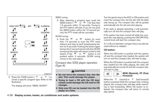 SEEK tuning:                                           Turn the ignition key to the ACC or ON position and
                                                    3. After selecting a program type, push the           insert the compact disc into the slot with the label
                                                       SEEK button (         or         ) for less than   side facing up. The compact disc will be guided
                                                       1.5 seconds within 10 seconds. Tuning to           automatically into the slot and start playing.
                                                       the PTY station will start. If you do not push
                                                                                                          If the radio is already operating, it will automati-
                                                       the SEEK button within the 10 second pe-
                                                                                                          cally turn off and the compact disc will play.
                                                       riod, the PTY mode will be canceled.
                                                                                                          If the system has been turned off while the com-
                                                   SCAN tuning:
                                                                                                          pact disc was playing, pushing the ON·OFF/VOL
                                                    4. Push the         or          button for more       control knob will start the compact disc.
                                                       than 1.5 seconds to scan the PTY name
                                                       stations and stop at each broadcasting sta-        3.1 in (8 cm) diameter compact discs can also be
                                                       tion for 5 seconds. Pushing the button again       used without an adapter.
                                                       during this 5 second period will stop SCAN         CD button:
                                                       tuning and the radio will remain tuned to that
                                                       station. If the      or         button is not      When the CD button is pushed with the system
                                                       pushed within 5 seconds, SCAN tuning               off and the compact disc loaded, the system will
                                                       moves to the next station.                         turn on and the compact disc will start to play.
                                                   Compact disc (CD) player operation                     When the CD button is pushed with the compact
                                                                                                          disc loaded but the radio playing, the radio will
                                                   (Type A)                                               automatically be turned off and the compact disc
                                                                                                          will start to play.
                                                                         CAUTION
                                                                                                                               REW (Rewind), FF (Fast
                                       LHA0275     ● Do not force the compact disc into the                                    Forward):
 2. Press the TUNE button (        or       ) to     slot. This could damage the player.
    chose a specific program type. Refer to the    ● Trying to load a CD with the CD door                 When the         (rewind) or       (fast forward)
    illustration.                                    closed could damage the CD and/or CD                 button is pushed while the compact disc is being
                                                     changer.                                             played, the compact disc will play while rewind-
    The display will show “SEEK, SCAN?”                                                                   ing or fast forwarding. When the button is re-
                                                   ● Only one CD can be loaded into the CD                leased, the compact disc will return to normal
                                                     player at a time.                                    play speed.
4-38 Display screen, heater, air conditioner and audio systems




                                                                                  ੬ REVIEW COPY—2005 Quest (van)
                                                                                  Owners Manual—USA_English (nna)
                                                                                  08/04/04—tbrooks ੭
 