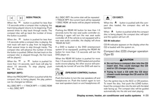 SEEK/TRACK:                     ALL DISC RPT: the entire disk will be repeated                    CD EJECT:
                                                    1 TRACK RPT: the current track will be repeated
When the          button is pushed for less than    1 DISC RDM: all tracks will be played randomly          When the       button is pushed with the com-
1.5 seconds while a compact disc is playing, the    REAR AV:                                                pact disc loaded, the compact disc will be
track being played returns to its beginning. Push                                                           ejected.
several times to skip back through tracks. The      Pushing the REAR AV button for less than 1.5
                                                    seconds turns the rear seat audio controller on.        When          button is pushed while the compact
compact disc will go back the number of times
                                                    Pushing it again will turn the rear seat audio          disc is being played, the compact disc will eject
the button is pushed.
                                                    controller off. If the vehicle is not equipped with a   and the system will turn off.
When the          button is pushed for less than    rear seat audio controller, the display will show       CD IN indicator:
1.5 seconds while a compact disc is playing, the    “REAR AV N/A”.
next track will start to play from its beginning.                                                           CD IN indicator appears on the display when the
Push several times to skip through tracks. The      If a DVD is loaded in the DVD entertainment             CD is loaded with the system on.
compact disc will advance the number of times       system (if so equipped), pushing the REAR AV
the button is pushed. (When the last track on the   button for more than 1.5 seconds will turn the          Compact disc (CD) changer operation
compact disc is skipped through, the first track    DVD player on.                                          (Type B)
will be played.)                                    When the REAR AV button is pushed for more
                                                                                                                                  CAUTION
When the         or      button is pushed for       than 1.5 seconds with a DVD loaded and another
more than 1.5 seconds, each track will play for     audio source playing, the other source will auto-       ● Do not force a compact disc into the CD
about 10 seconds. To stop playing, push             matically be turned off and the DVD will start to         insert slot. This could damage the CD
the      button.                                    play.                                                     and/or CD changer/player.

REPEAT (RPT):                                                  (SPEAKER CONTROL) button:                    ● Trying to load a CD with the CD door
                                                                                                              closed could damage the CD and/or CD
When the PROG/RPT button is pushed while the                                                                  changer.
                                                    Push this button to turn the rear speakers off and
compact disc is being played, the play pattern
                                                    headphones on. Push this button again to turn           Turn the ignition key to the ACC or ON position.
can be changed as follows:
                                                    rear seat speakers back on and headphones off.          To insert the disc, first push the LOAD button.
ALL DISC RPT → 1 TRACK RPT → 1 DISC RDM                                                                     Insert the compact disc into the slot with the label
→ ALL DISC RPT                                                                                              side facing up. The compact disc will be guided
                                                                                                            automatically into the slot and start playing.
                                                                             Display screen, heater, air conditioner and audio systems 4-39




                                                                                   ੬ REVIEW COPY—2005 Quest (van)
                                                                                   Owners Manual—USA_English (nna)
                                                                                   08/04/04—tbrooks ੭
 