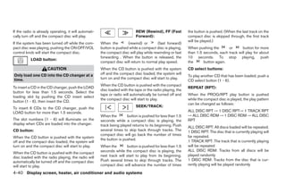 If the radio is already operating, it will automati-                         REW (Rewind), FF (Fast          the button is pushed. (When the last track on the
cally turn off and the compact disc will play.                               Forward):                       compact disc is skipped through, the first track
                                                                                                             will be played.)
If the system has been turned off while the com-       When the        (rewind) or        (fast forward)
pact disc was playing, pushing the ON·OFF/VOL          button is pushed while a compact disc is playing,     When pushing the       or      button for more
control knob will start the compact disc.              the compact disc will play while rewinding or fast    than 1.5 seconds, each track will play for about
                                                       forwarding . When the button is released, the         10 seconds. To stop playing, push
           LOAD button:
                                                       compact disc will return to normal play speed.        the      button again.
                      CAUTION                          When the CD button is pushed with the system          CD select buttons:
Only load one CD into the CD changer at a              off and the compact disc loaded, the system will
                                                                                                             To play another CD that has been loaded, push a
time.                                                  turn on and the compact disc will start to play.
                                                                                                             CD select button (1 - 6).
                                                       When the CD button is pushed with the compact
To insert a CD in the CD changer, push the LOAD                                                              REPEAT (RPT):
                                                       disc loaded with the tape or the radio playing, the
button for less than 1.5 seconds. Select the
                                                       tape or radio will automatically be turned off and    When the PROG/RPT play button is pushed
loading slot by pushing the CD insert select
                                                       the compact disc will start to play.                  while the compact disc is played, the play pattern
button (1 - 6), then insert the CD.
                                                                                                             can be changed as follows:
                                                                             SEEK/TRACK:
To insert 6 CDs to the CD changer, push the
LOAD button for more than 1.5 seconds.                                                                       ALL DISC RPT → 1 DISC RPT→ 1 TRACK RPT
                                                       When the        button is pushed for less than 1.5    → ALL DISC RDM → 1 DISC RDM → ALL DISC
The slot numbers (1 - 6) will illuminate on the        seconds while a compact disc is playing, the          RPT
display when CDs are loaded into the changer.          track being played returns to its beginning. Push     ALL DISC RPT: All discs loaded will be repeated.
CD button:                                             several times to skip back through tracks. The        1 DISC RPT: The disc that is currently playing will
                                                       compact disc will go back the number of times         be repeated.
When the CD button is pushed with the system           the button is pushed.
off and the compact disc loaded, the system will                                                             1 TRACK RPT: The track that is currently playing
turn on and the compact disc will start to play.       When the        button is pushed for less than 1.5    will be repeated
                                                       seconds while the compact disc is playing, the        ALL DISC RDM: Tracks from all discs will be
When the CD button is pushed with the compact
                                                       next track will start to play from its beginning.     played randomly
disc loaded with the radio playing, the radio will
                                                       Push several times to skip through tracks. The        1 DISC RDM: Tracks from the disc that is cur-
automatically be turned off and the compact disc
will start to play.                                    compact disc will advance the number of times         rently playing will be played randomly

4-40 Display screen, heater, air conditioner and audio systems




                                                                                     ੬ REVIEW COPY—2005 Quest (van)
                                                                                     Owners Manual—USA_English (nna)
                                                                                     08/04/04—tbrooks ੭
 