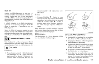 REAR AV:                                                     reload (except 3.1 in [8 cm] diameter com-
                                                             pact discs).
Pushing the REAR AV button for less than 1.5
seconds turns the rear seat audio controller on.        All discs:
Pushing it again will turn the rear seat audio
                                                         ● Press and hold the          button for more
controller off. If the vehicle is not equipped with a
                                                           than 1.5 seconds. The compact discs will be
rear seat audio controller, the display will show
                                                           ejected one by one. If a disc is not removed
“REAR AV N/A”.
                                                           within 15 seconds, or the           button is
If a DVD is loaded in the DVD entertainment                pressed again during the eject sequence,
system (if so equipped), pushing the REAR AV               the entire disc eject sequence will be can-
button for more than 1.5 seconds will turn the             celed.
DVD player on.
                                                        When this button is pushed while the compact
When the REAR AV button is pushed for more              disc is being played, the compact disc will eject
than 1.5 seconds with a DVD loaded and another          and the last source will be played.
                                                                                                                                                     LHA0049
audio source playing, the other source will auto-
                                                        CD IN indicator:
matically be turned off and the DVD will start to                                                           CD CARE AND CLEANING
play.                                                   The slot numbers (1 - 6) will illuminate if CDs
                                                        have been loaded into the changer.                  ● Handle a CD by its edges. Do not bend the
           (SPEAKER CONTROL) button:                                                                          disc. Never touch the surface of the disc.
                                                                                                            ● Always place the discs in the storage case
Push this button to turn the rear speakers off and                                                            when they are not being used.
headphones on. Push this button again to turn
rear seat speakers back on and headphones off.                                                              ● To clean a disc, wipe the surface from the center
                                                                                                              to the outer edge using a clean, soft cloth. Do
           CD EJECT:                                                                                          not wipe the disc using a circular motion.
                                                                                                            ● Do not use a conventional record cleaner or
Current disc:                                                                                                 alcohol intended for industrial use.
 ● Press the slot number (1 - 6) for the desired                                                            ● A new disc may be rough on the inner and
   disc, then press the       button. The com-                                                                outer edges. Remove the rough edges by
   pact disc will be ejected. If the disc is not                                                              rubbing the inner and outer edges with the
   removed within 15 seconds, the disc will                                                                   side of a pen or pencil as illustrated.
                                                                               Display screen, heater, air conditioner and audio systems 4-41




                                                                                     ੬ REVIEW COPY—2005 Quest (van)
                                                                                     Owners Manual—USA_English (nna)
                                                                                     08/04/04—tbrooks ੭
 