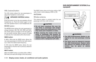 DVD ENTERTAINMENT SYSTEM (if so
                                                                                                       equipped)

VOL (volume) button:                                  The NEXT button does not function while in SAT
                                                      radio mode or when playing a DVD or CD.
The VOL button allows the rear passengers to
adjust the headphone volume level.                    ANTENNA
           (SPEAKER CONTROL) button:                  Window antenna
                                                      The antenna pattern is printed inside the rear
Push this button to turn the rear speakers off and    passenger and driver side windows.
headphones on. Push this button again to turn
rear seat speakers back on and headphones off.                           CAUTION
MODE button:                                          ● Do not place metalized film near the
                                                        rear driver or passenger side window
The MODE button allows the rear passengers to
                                                        glass or attach any metal parts to it. This
change between AM, FM, CD, DVD and AUX.                 may cause poor reception or noise.
The media options are listed on the face plate of                                                                                         LHA0327
the rear audio controls. When a source of media       ● When cleaning the inside of the rear
is selected, the media label will be illuminated.       driver or passenger side window, be                             WARNING
                                                        careful not to scratch or damage the           ● The DVD Entertainment System is de-
SEEK button:                                            window antenna. Lightly wipe along the           signed for rear seat passenger viewing
In AM or FM mode the SEEK button allows the             antenna with a dampened soft cloth.              only.
rear seat passengers to find the next radio station                                                    ● The driver must not attempt to operate
up or down the station band frequency.                                                                   the DVD Entertainment System while
In CD mode the SEEK button allows the rear                                                               the vehicle is in motion so that full at-
passengers to find the next or previous selection                                                        tention may be given to vehicle
on the CD.                                                                                               operation.

NEXT button:
When the NEXT button is pushed while in AM or
FM mode, the radio will change to the next preset.

4-44 Display screen, heater, air conditioner and audio systems




                                                                                 ੬ REVIEW COPY—2005 Quest (van)
                                                                                 Owners Manual—USA_English (nna)
                                                                                 07/21/04—debbie ੭
 