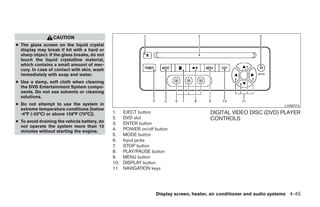 CAUTION
● The glass screen on the liquid crystal
  display may break if hit with a hard or
  sharp object. If the glass breaks, do not
  touch the liquid crystalline material,
  which contains a small amount of mer-
  cury. In case of contact with skin, wash
  immediately with soap and water.
● Use a damp, soft cloth when cleaning
  the DVD Entertainment System compo-
  nents. Do not use solvents or cleaning
  solutions.
● Do not attempt to use the system in                                                                                    LHA0316
  extreme temperature conditions [below
  -4°F (-20°C) or above 158°F (70°C)].        1.    EJECT button                         DIGITAL VIDEO DISC (DVD) PLAYER
                                              2.    DVD slot                             CONTROLS
● To avoid draining the vehicle battery, do   3.    ENTER button
  not operate the system more than 15
  minutes without starting the engine.        4.    POWER on/off button
                                              5.    MODE button
                                              6.    Input jacks
                                              7.    STOP button
                                              8.    PLAY/PAUSE button
                                              9.    MENU button
                                              10.   DISPLAY button
                                              11.   NAVIGATION keys




                                                                  Display screen, heater, air conditioner and audio systems 4-45




                                                                      ੬ REVIEW COPY—2005 Quest (van)
                                                                      Owners Manual—USA_English (nna)
                                                                      07/21/04—debbie ੭
 