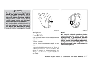 CAUTION
● The glass screen on the liquid crystal
  display may break if hit with a hard or
  sharp object. If the glass breaks, do not
  touch the liquid crystalline material,
  which contains a small amount of mer-
  cury. In case of contact with skin, wash
  immediately with soap and water.
● The screen rotates down to view and up
  into the housing to store when not in
  use. Ensure that the screen is latched
  securely into the housing when stored.
                                                                                    SAA0720                                         SAA0721

                                              Headphones                                        NOTE:

                                              Power ON/OFF:                                     For optimum infrared headphone perfor-
                                                                                                mance, increase the volume on the rear
                                              Push the power button to turn the headphones      seat controller to the maximum level and
                                              on or off.                                        adjust the infrared headphone volume us-
                                                                                                ing the volume control on the headphones.
                                              Volume control:
                                                                                                Using a lower volume setting on the rear
                                              Turn the volume control knob to adjust the vol-   seat controller can cause static noise in the
                                              ume.                                              infrared headphones.
                                              The headphones will automatically be turned off
                                              in 30 seconds if there is no sound during that
                                              period. To prevent the battery from being dis-
                                              charged, keep the power suppy turned off when
                                              not in use.

                                                                    Display screen, heater, air conditioner and audio systems 4-47




                                                                          ੬ REVIEW COPY—2005 Quest (van)
                                                                          Owners Manual—USA_English (nna)
                                                                          07/21/04—debbie ੭
 