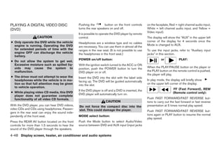 PLAYING A DIGITAL VIDEO DISC                      Pushing the         button on the front controls      on the faceplate, Red = right channel audio input,
(DVD)                                             turns the rear speakers on and off.                   White = left channel audio input, and Yellow =
                                                                                                        Video input).
                                                  It is possible to operate the DVD player by remote
                   CAUTION                        control.                                              The display will show the “AUX” in the upper left
● Only operate the DVD while the vehicle                                                                corner of the display for 4 seconds once the
                                                  Headphones are a wireless type and no cables
  engine is running. Operating the DVD                                                                  Mode is changed to AUX.
                                                  are necessary. You can use them in almost all the
  for extended periods of time with the           ranges in the rear seat. (It is not possible to use   To use the input jacks, refer to “Auxiliary input
  engine OFF can discharge the vehicle            the headphones in the front seat.)                    jacks” in this section.
  battery.
                                                  POWER on/off button:                                            or            PLAY:
● Do not allow the system to get wet.
  Excessive moisture such as spilled liq-         With the ignition switch turned to the ACC or ON
  uids may cause the system to                    position, push the POWER button to turn the           When the PLAY/PAUSE button on the player or
  malfunction.                                    DVD player on or off.                                 the PLAY button on the remote control is pushed,
                                                                                                        the player will play.
● The driver must not attempt to wear the         Insert the DVD into the slot with the label side
  headphones while the vehicle is in mo-          facing up. The DVD will be guided automatically       In play mode, the display will briefly show
  tion so that full attention may be given        into the slot.                                        on the upper left corner of the display.
  to vehicle operation.
                                                  If the DVD player is off and a DVD is inserted, the                       FF (Fast Forward), REW
● While playing video CD media, this DVD                                                                                    (Remote control only):
                                                  DVD player will automatically turn on.
  player does not guarantee complete
  functionality of all video CD formats.                                                                Push FAST FORWARD/FAST REVERSE but-
                                                                       CAUTION                          tons to carry out the fast forward or fast reverse
With the DVD player, you can hear DVD videos,     Do not force the compact disc into the                presentation at 5 times normal play speed.
video CDs and CDs using headphones. Passen-       slot. This could damage the player.                   Push FAST FORWARD/FAST REVERSE but-
gers in the rear seat can enjoy the sound inde-
                                                  MODE select button:                                   tons again or PLAY button to resume the normal
pendently of the front seat.
                                                                                                        play speed.
Press the REAR AV button located on the front     Push the Mode button to select Audio/Video
controls for more than 1.5 seconds to hear the    source between DVD and AUX input (input jacks
sound of the DVD player through the speakers.

4-48 Display screen, heater, air conditioner and audio systems




                                                                                ੬ REVIEW COPY—2005 Quest (van)
                                                                                Owners Manual—USA_English (nna)
                                                                                07/21/04—debbie ੭
 