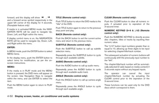 forward, and the display will show       ,        TITLE (Remote control only):                        CLEAR (Remote control only):
and a forward arrow symbol respectively in the
                                                  Push TITLE button to return the DVD media to the    Push the CLEAR button to clear all numeric in-
upper left corner of the display for 4 seconds.
                                                  “title” of the DVD.                                 puts, if actuated prior to expiration of the
(Faceplate feature only)
                                                                                                      3-second timer.
                                                  Push TITLE button again to return to the previous
If media is in activated MENU mode, the NAVI-
                                                  stop point and play.                                NUMERIC KEYPAD (0–9 & ≥10) (Remote
GATION KEYS will be used to navigate Up,
                                                                                                      control only):
Down, Left, and Right within the menu.            BACK (Remote control only):
                                                                                                      Push the NUMERIC KEYPAD to directly access
If display control menu is on, the NAVIGATION     Push the BACK button to exit the current active
                                                                                                      disc chapters, titles or tracks by inputting their
KEYS will be used to navigate Up, Down, Left,     menu and return to the previous menu.
                                                                                                      numeric value.
and Right within the menu.
                                                  SUBTITLE (Remote control only):
                                                                                                      The “≥10” button input numbers greater than or
ENTER:
                                                  Push the SUBTITLE button to call up subtitle        equal to 10, allowing up three digits to be input
In MENU mode, push the ENTER button to select     selection menu.                                     for selecting chapter/title/track number.
MENU items.
                                                  Repeatedly press the SUBTITLE button to cycle       The subsequent actuation of numeric buttons will
In the display menu, push the ENTER button to     through each available subtitle.                    continuously shift the previously input number to
select items for modification, as per the on-                                                         the “left”.
                                                  AUDIO (Remote control only):
screen instructions.
                                                                                                      The chapter/title/track number will be automati-
                                                  Push the AUDIO button to call up audio menu.
MENU:                                                                                                 cally selected (if valid, based on media content) if
                                                  Repeatedly press the AUDIO button to cycle          3 seconds expire without any keypad inputs.
If the media is in PLAY mode and the MENU
                                                  through each available audio track.
button is pressed, the DVD menu will appear on                                                        The operator can cancel the input
the screen. Use Navigation Keys to navigate       ANGLE (Remote control only):                        chapter/title/track number by actuating the
within the menu, and use ENTER to select the                                                          CLEAR control prior to the expiration of the
                                                  Push the ANGLE button to call up camera angle
item.                                                                                                 3-second timer.
                                                  menu.
Push the MENU button again to return to PLAY                                                          These functions can be used only for the DVD
                                                  Repeatedly press the ANGLE button to cycle
mode.                                                                                                 discs which correspond to them.
                                                  through each available angle.


4-50 Display screen, heater, air conditioner and audio systems




                                                                               ੬ REVIEW COPY—2005 Quest (van)
                                                                               Owners Manual—USA_English (nna)
                                                                               07/21/04—debbie ੭
 