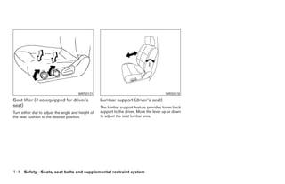 WRS0131                                            WRS0518
Seat lifter (if so equipped for driver’s             Lumbar support (driver’s seat)
seat)                                                The lumbar support feature provides lower back
Turn either dial to adjust the angle and height of   support to the driver. Move the lever up or down
the seat cushion to the desired position.            to adjust the seat lumbar area.




1-4 Safety—Seats, seat belts and supplemental restraint system




                                                                                 ੬ REVIEW COPY—2005 Quest (van)
                                                                                 Owners Manual—USA_English (nna)
                                                                                 07/20/04—debbie ੭
 