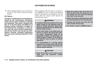 CAR PHONE OR CB RADIO


 ● When changing batteries, do not let dust or   When installing a CB, ham radio or car phone in   ● Keep the antenna wire more than 8 in
   oil get on the remote control and head-       your NISSAN, be sure to observe the following       (20 cm) away from the electronic con-
   phones.                                       cautions, otherwise the new equipment may ad-       trol system. Do not route the antenna
FCC Notice:                                      versely affect the engine control system and        wire next to any harness.
                                                 other electronic parts.
Changes or modifications not expressly ap-                                                         ● Adjust the antenna standing-wave ratio
proved by the manufacturer compliance                                                                as recommended by the manufacturer.
                                                                    WARNING
could void the user’s authority to operate                                                         ● Connect the ground wire from the CB
the equipment. This device complies with         ● A cellular telephone should not be used
                                                                                                     radio chassis to the body.
Part 15 of the FCC Rules and RSS-210 of            while driving so full attention may be
Industry Canada. Operation is subject to           given to vehicle operation. Some juris-         ● For details, consult a NISSAN dealer.
the following two conditions: (1) This de-         dictions prohibit the use of cellular tele-
vice may not cause harmful interference,           phones while driving.
and (2) this device must accept any inter-       ● If you must make a call while your ve-
ference received, including interference           hicle is in motion, the hands free cellu-
that may cause undesired operation of the          lar phone operational mode (if so
device.                                            equipped) is highly recommended. Ex-
                                                   ercise extreme caution at all times so
                                                   full attention may be given to vehicle
                                                   operation.
                                                 ● If a conversation in a moving vehicle
                                                   requires you to take notes, pull off the
                                                   road to a safe location and stop your
                                                   vehicle before doing so.

                                                                    CAUTION
                                                 ● Keep the antenna as far away as pos-
                                                   sible from the electronic control
                                                   modules.

4-54 Display screen, heater, air conditioner and audio systems




                                                                             ੬ REVIEW COPY—2005 Quest (van)
                                                                             Owners Manual—USA_English (nna)
                                                                             07/21/04—debbie ੭
 