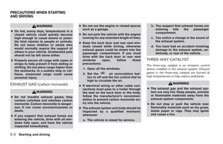 PRECAUTIONS WHEN STARTING
AND DRIVING

                 WARNING                      ● Do not run the engine in closed spaces         b. You suspect that exhaust fumes are
                                                such as a garage.                                 entering  into    the   passenger
● On hot, sunny days, temperatures in a                                                           compartment.
  closed vehicle could quickly become         ● Do not park the vehicle with the engine
  high enough to cause severe or possi-         running for any extended length of time.       c. You notice a change in the sound of
  bly fatal injuries to people or animals.                                                        the exhaust system.
                                              ● Keep the back door and rear vent win-
  Do not leave children or adults who           dows closed while driving, otherwise           d. You have had an accident involving
  would normally require the support of         exhaust gases could be drawn into the             damage to the exhaust system, un-
  others in your vehicle. Unattended pets       passenger compartment. If you must                derbody, or rear of the vehicle.
  should not be left alone either.              drive with the back door or rear vent
● Properly secure all cargo with ropes or       windows      open,   follow     these       THREE-WAY CATALYST
  straps to help prevent it from sliding or     precautions:
                                                                                            The three-way catalyst is an emission control
  shifting. Do not place cargo higher than      1. Open all the windows.                    device installed in the exhaust system. Exhaust
  the seatbacks. In a sudden stop or col-
                                                2. Set the         air recirculation but-   gases in the three-way catalyst are burned at
  lision, unsecured cargo could cause
  personal injury.                                 ton to off and the fan control dial to   high temperatures to help reduce pollutants.
                                                   high to circulate the air.
EXHAUST GAS (carbon monoxide)                                                                                  WARNING
                                              ● If electrical wiring or other cable con-
                                                nections must pass to a trailer through     ● The exhaust gas and the exhaust sys-
                 WARNING                        the seal on the back door or the body,        tem are very hot. Keep people, animals
                                                follow the manufacturer’s recommen-           or flammable materials away from the
● Do not breathe exhaust gases; they
                                                dation to prevent carbon monoxide en-         exhaust system components.
  contain colorless and odorless carbon
  monoxide. Carbon monoxide is danger-          try into the vehicle.                       ● Do not stop or park the vehicle over
  ous. It can cause unconsciousness or        ● The exhaust system and body should be         flammable materials such as dry grass,
  death.                                        inspected by a qualified mechanic             waste paper or rags. They may ignite
                                                whenever:                                     and cause a fire.
● If you suspect that exhaust fumes are
  entering the vehicle, drive with all win-     a. The vehicle is raised for service.
  dows fully open, and have the vehicle
  inspected immediately.

5-2 Starting and driving




                                                                       ੬ REVIEW COPY—2005 Quest (van)
                                                                       Owners Manual—USA_English (nna)
                                                                       07/21/04—debbie ੭
 