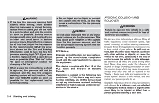 WARNING                       ● Do not inject any tire liquid or aerosol    AVOIDING COLLISION AND
● If the low tire pressure warning light
                                                   tire sealant into the tires, as this may    ROLLOVER
                                                   cause a malfunction of the tire pressure
  flashes while driving, avoid sudden              sensors.
  steering maneuvers or abrupt braking,                                                                              WARNING
  reduce vehicle speed, pull off the road                                                      Failure to operate this vehicle in a safe
  to a safe location and stop the vehicle                          CAUTION                     and prudent manner may result in loss of
  as soon as possible. Serious vehicle           Do not place metalized film or any metal      control or an accident.
  damage could occur and may lead to an          parts (antenna, etc.) on the windows. This
  accident and could result in serious           may cause poor reception of the signals       Be alert and drive defensively at all times. Obey all
  personal injury. Check the tire pressure       from the tire pressure sensors, and the       traffic regulations. Avoid excessive speed, high
  for all four tires. Adjust the tire pressure   low tire pressure warning system will not     speed cornering, or sudden steering maneuvers,
  to the recommended COLD tire pres-             function properly.                            because these driving practices could cause you
  sure shown on the Tire and Loading                                                           to lose control of your vehicle. As with any ve-
  Information label to turn the low tire         FCC Notice:                                   hicle, loss of control could result in a collision
  pressure warning light OFF. If you have        Changes or modifications not expressly ap-    with other vehicles or objects, or cause the
  a flat tire, replace it with a spare tire as   proved by the manufacturer compliance         vehicle to roll over, particularly if the loss of
  soon as possible. (See “Flat tire” in the      could void the user’s authority to operate    control causes the vehicle to slide sideways.
  “In case of emergency” section for             the equipment.                                Be attentive at all times, and avoid driving when
  changing a flat tire.)                                                                       tired. Never drive when under the influence of
                                                 This device complies with Part 15 of the      alcohol or drugs (including prescription or over-
● When a spare tire is mounted or a wheel        FCC Rules and RSS-210 of Industry             the-counter drugs which may cause drowsiness).
  is replaced, tire pressure will not be         Canada.                                       Always wear your seat belt as outlined in the
  indicated and the low tire pressure
                                                 Operation is subject to the following two     “Safety – Seats, seat belts and supplemental re-
  warning system will not function. Con-
                                                 conditions: (1) This device may not cause     straint system” section of this manual, and also
  tact your NISSAN dealer as soon as
                                                 harmful interface, and (2) this device must   instruct your passengers to do so.
  possible for tire replacement and/or
  system resetting.                              accept any interference received, including   Seat belts help reduce the risk of injury in collisions
                                                 interference that may cause undesired op-     and rollovers. In a rollover crash, an unbelted
                                                 eration of the device.                        or improperly belted person is significantly
                                                                                               more likely to be injured or killed than a
                                                                                               person properly wearing a seat belt.
5-4 Starting and driving




                                                                          ੬ REVIEW COPY—2005 Quest (van)
                                                                          Owners Manual—USA_English (nna)
                                                                          07/21/04—debbie ੭
 