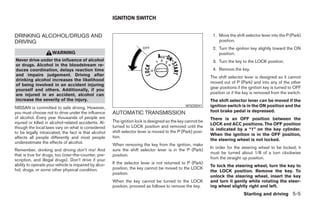 IGNITION SWITCH


DRINKING ALCOHOL/DRUGS AND                                                                                    1. Move the shift selector lever into the P (Park)
DRIVING                                                                                                          position.
                                                                                                              2. Turn the ignition key slightly toward the ON
                     WARNING                                                                                     position.
Never drive under the influence of alcohol                                                                    3. Turn the key to the LOCK position.
or drugs. Alcohol in the bloodstream re-
duces coordination, delays reaction time                                                                      4. Remove the key.
and impairs judgement. Driving after                                                                         The shift selector lever is designed so it cannot
drinking alcohol increases the likelihood
                                                                                                             moved out of P (Park) and into any of the other
of being involved in an accident injuring
                                                                                                             gear positions if the ignition key is turned to OFF
yourself and others. Additionally, if you
are injured in an accident, alcohol can                                                                      position or if the key is removed from the switch.
increase the severity of the injury.                                                                         The shift selector lever can be moved if the
NISSAN is committed to safe driving. However,                                                   WSD0041      ignition switch is in the ON position and the
you must choose not to drive under the influence       AUTOMATIC TRANSMISSION                                foot brake pedal is depressed.
of alcohol. Every year thousands of people are                                                               There is an OFF position between the
injured or killed in alcohol-related accidents. Al-    The ignition lock is designed so the key cannot be
                                                                                                             LOCK and ACC positions. The OFF position
though the local laws vary on what is considered       turned to LOCK position and removed until the
                                                                                                             is indicated by a “1” on the key cylinder.
to be legally intoxicated, the fact is that alcohol    shift selector lever is moved to the P (Park) posi-
                                                                                                             When the ignition is in the OFF position,
affects all people differently and most people         tion.
                                                                                                             the steering wheel is not locked.
underestimate the effects of alcohol.
                                                       When removing the key from the ignition, make
                                                                                                             In order for the steering wheel to be locked, it
Remember, drinking and driving don’t mix! And          sure the shift selector lever is in the P (Park)
that is true for drugs, too (over-the-counter, pre-                                                          must be turned about 1/8 of a turn clockwise
                                                       position.
scription, and illegal drugs). Don’t drive if your                                                           from the straight up position.
ability to operate your vehicle is impaired by alco-   If the selector lever is not returned to P (Park)
                                                                                                             To lock the steering wheel, turn the key to
hol, drugs, or some other physical condition.          position, the key cannot be moved to the LOCK
                                                                                                             the LOCK position. Remove the key. To
                                                       position.
                                                                                                             unlock the steering wheel, insert the key
                                                       When the key cannot be turned to the LOCK             and turn it gently while rotating the steer-
                                                       position, proceed as follows to remove the key.       ing wheel slightly right and left.
                                                                                                                               Starting and driving 5-5




                                                                                     ੬ REVIEW COPY—2005 Quest (van)
                                                                                     Owners Manual—USA_English (nna)
                                                                                     07/21/04—debbie ੭
 