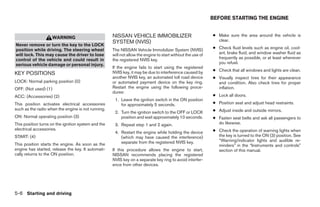 BEFORE STARTING THE ENGINE


                      WARNING                        NISSAN VEHICLE IMMOBILIZER                              ● Make sure the area around the vehicle is
                                                     SYSTEM (NVIS)                                             clear.
Never remove or turn the key to the LOCK
position while driving. The steering wheel           The NISSAN Vehicle Immobilizer System (NVIS)            ● Check fluid levels such as engine oil, cool-
will lock. This may cause the driver to lose         will not allow the engine to start without the use of     ant, brake fluid, and window washer fluid as
control of the vehicle and could result in           the registered NVIS key.                                  frequently as possible, or at least whenever
serious vehicle damage or personal injury.                                                                     you refuel.
                                                     If the engine fails to start using the registered
                                                     NVIS key, it may be due to interference caused by       ● Check that all windows and lights are clean.
KEY POSITIONS
                                                     another NVIS key, an automated toll road device         ● Visually inspect tires for their appearance
LOCK: Normal parking position (0)                    or automated payment device on the key ring.              and condition. Also check tires for proper
OFF: (Not used) (1)                                  Restart the engine using the following proce-             inflation.
                                                     dures:
ACC: (Accessories) (2)                                                                                       ● Lock all doors.
                                                      1. Leave the ignition switch in the ON position
This position activates electrical accessories           for approximately 5 seconds.                        ● Position seat and adjust head restraints.
such as the radio when the engine is not running.                                                            ● Adjust inside and outside mirrors.
                                                      2. Turn the ignition switch to the OFF or LOCK
ON: Normal operating position (3)                        position and wait approximately 10 seconds.         ● Fasten seat belts and ask all passengers to
This position turns on the ignition system and the    3. Repeat step 1 and 2 again.                            do likewise.
electrical accessories.                                                                                      ● Check the operation of warning lights when
                                                      4. Restart the engine while holding the device
START: (4)                                               (which may have caused the interference)              the key is turned to the ON (3) position. See
                                                         separate from the registered NVIS key.                “Warning/indicator lights and audible re-
This position starts the engine. As soon as the                                                                minders” in the “Instruments and controls”
engine has started, release the key. It automati-    If this procedure allows the engine to start,             section of this manual.
cally returns to the ON position.                    NISSAN recommends placing the registered
                                                     NVIS key on a separate key ring to avoid interfer-
                                                     ence from other devices.




5-6 Starting and driving




                                                                                    ੬ REVIEW COPY—2005 Quest (van)
                                                                                    Owners Manual—USA_English (nna)
                                                                                    07/21/04—debbie ੭
 