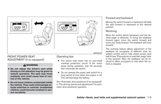 Forward and backward
                                                                                                  Moving the switch forward or backward will slide
                                                                                                  the seat forward or backward to the desired
                                                                                                  position.
                                                                                                  Reclining
                                                                                                  Move the recline switch backward until the de-
                                                                                                  sired angle is obtained. To bring the seatback
                                                                                                  forward again, move the switch forward and
                                                                                                  move your body forward. The seatback will move
                                                                                                  forward.
                                                                                                  The reclining feature allows adjustment of the
                                                                                                  seatback for occupants of different sizes for
                                                                                     WRS0522      added comfort and to help obtain proper seat
FRONT POWER SEAT                              Operating tips                                      belt fit (see “Precautions on seat belt usage” later
ADJUSTMENT (if so equipped)                                                                       in this section). Also, the seatback can be re-
                                               ● The power seat motor has an auto-reset           clined to allow occupants to rest when the ve-
                                                 overload protection circuit. If the motor        hicle is stopped.
                 WARNING                         stops during operation, wait 30 seconds,
● Do not adjust the driver’s seat while          then reactivate the switch.
  driving so full attention may be given to
                                               ● Do not operate the power seat switch for a
  vehicle operation. The seat may move
                                                 long period of time when the engine is off.
  suddenly and could cause loss of con-
  trol of the vehicle.                           This will discharge the battery.

● Do not leave children unattended inside     See “Automatic drive positioner (if so equipped)”
  the vehicle. They could unknowingly ac-     in “Pre-driving checks and adjustments” for auto-
  tivate switches or controls. Unattended     matic drive positioner operation.
  children could become involved in seri-
  ous accidents.

                                                                   Safety—Seats, seat belts and supplemental restraint system 1-5




                                                                           ੬ REVIEW COPY—2005 Quest (van)
                                                                           Owners Manual—USA_English (nna)
                                                                           07/20/04—debbie ੭
 