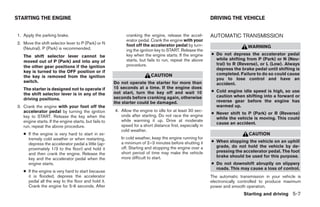 STARTING THE ENGINE                                                                                         DRIVING THE VEHICLE


1. Apply the parking brake.                                  cranking the engine, release the accel-        AUTOMATIC TRANSMISSION
                                                             erator pedal. Crank the engine with your
2. Move the shift selector lever to P (Park) or N            foot off the accelerator pedal by turn-
   (Neutral). P (Park) is recommended.                                                                                        WARNING
                                                             ing the ignition key to START. Release the
   The shift selector lever cannot be                        key when the engine starts. If the engine      ● Do not depress the accelerator pedal
                                                             starts, but fails to run, repeat the above       while shifting from P (Park) or N (Neu-
   moved out of P (Park) and into any of
                                                             procedure.                                       tral) to R (Reverse), or L (Low). Always
   the other gear positions if the ignition
                                                                                                              depress the brake pedal until shifting is
   key is turned to the OFF position or if
                                                                           CAUTION                            completed. Failure to do so could cause
   the key is removed from the ignition
                                                                                                              you to lose control and have an
   switch.                                             Do not operate the starter for more than               accident.
   The starter is designed not to operate if           15 seconds at a time. If the engine does
                                                       not start, turn the key off and wait 10              ● Cold engine idle speed is high, so use
   the shift selector lever is in any of the                                                                  caution when shifting into a forward or
   driving positions.                                  seconds before cranking again, otherwise
                                                       the starter could be damaged.                          reverse gear before the engine has
3. Crank the engine with your foot off the                                                                    warmed up.
   accelerator pedal by turning the ignition           4. Allow the engine to idle for at least 30 sec-
                                                                                                            ● Never shift to P (Park) or R (Reverse)
   key to START. Release the key when the                 onds after starting. Do not race the engine
                                                                                                              while the vehicle is moving. This could
   engine starts. If the engine starts, but fails to      while warming it up. Drive at moderate
                                                                                                              cause an accident.
   run, repeat the above procedure.                       speed for a short distance first, especially in
                                                          cold weather.
   ● If the engine is very hard to start in ex-                                                                                CAUTION
     tremely cold weather or when restarting,             In cold weather, keep the engine running for
                                                          a minimum of 2–3 minutes before shutting it       ● When stopping the vehicle on an uphill
     depress the accelerator pedal a little (ap-
                                                          off. Starting and stopping the engine over a        grade, do not hold the vehicle by de-
     proximately 1/3 to the floor) and hold it
                                                          short period of time may make the vehicle           pressing the accelerator pedal. The foot
     and then crank the engine. Release the
                                                          more difficult to start.                            brake should be used for this purpose.
     key and the accelerator pedal when the
     engine starts.                                                                                         ● Do not downshift abruptly on slippery
                                                                                                              roads. This may cause a loss of control.
   ● If the engine is very hard to start because
     it is flooded, depress the accelerator                                                                 The automatic transmission in your vehicle is
     pedal all the way to the floor and hold it.                                                            electronically controlled to produce maximum
     Crank the engine for 5-6 seconds. After                                                                power and smooth operation.
                                                                                                                            Starting and driving 5-7




                                                                                    ੬ REVIEW COPY—2005 Quest (van)
                                                                                    Owners Manual—USA_English (nna)
                                                                                    07/21/04—debbie ੭
 