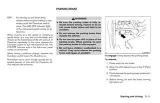 PARKING BRAKE


OFF:     For driving up and down long                                WARNING
         slopes where engine braking is nec-
         essary push the Overdrive switch           ● Be sure the parking brake is fully re-
                                                      leased before driving. Failure to do so
         once. The O/D OFF indicator light            can cause brake failure and lead to an
         in the instrument panel comes on at          accident.
         this time.
                                                    ● Do not release the parking brake from
When cruising at a low speed or climbing a            outside the vehicle.
gentle slope, you may feel uncomfortable shift
shocks as the transmission shifts into and out of   ● Do not use the gear shift in place of the
Overdrive repeatedly. In this case, depress the       parking brake. When parking, be sure
Overdrive switch to turn the Overdrive off. The       the parking brake is fully engaged.
O/D OFF indicator light in the instrument panel     ● Do not leave children unattended in a
comes on at this time.                                vehicle. They could release the parking
When driving conditions change, depress the           brake and cause an accident.                                                        LSD0082
Overdrive switch to turn the Overdrive on.                                                        To engage: Firmly depress the parking brake.
Remember not to drive at high speeds for ex-                                                      To release:
tended periods of time with the Overdrive off.
                                                                                                   1. Firmly apply the foot brake.
This reduces fuel economy.
                                                                                                   2. Move the shift selector lever to the P (Park)
                                                                                                      position.
                                                                                                   3. Firmly depress the parking brake pedal and it
                                                                                                      will release.
                                                                                                   4. Before driving, be sure the brake warning
                                                                                                      light goes out.




                                                                                                                  Starting and driving 5-11




                                                                              ੬ REVIEW COPY—2005 Quest (van)
                                                                              Owners Manual—USA_English (nna)
                                                                              07/21/04—debbie ੭
 
