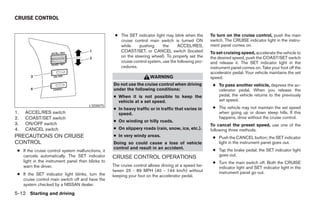 CRUISE CONTROL


                                                    ● The SET indicator light may blink when the      To turn on the cruise control, push the main
                                                      cruise control main switch is turned ON         switch. The CRUISE indicator light in the instru-
                                                      while    pushing       the     ACCEL/RES,       ment panel comes on.
                                                      COAST/SET, or CANCEL switch (located            To set cruising speed, accelerate the vehicle to
                                                      on the steering wheel). To properly set the     the desired speed, push the COAST/SET switch
                                                      cruise control system, use the following pro-   and release it. The SET indicator light in the
                                                      cedures.                                        instrument panel comes on. Take your foot off the
                                                                                                      accelerator pedal. Your vehicle maintains the set
                                                                      WARNING                         speed.
                                                   Do not use the cruise control when driving          ● To pass another vehicle, depress the ac-
                                                   under the following conditions:                       celerator pedal. When you release the
                                                   ● When it is not possible to keep the                 pedal, the vehicle returns to the previously
                                                     vehicle at a set speed.                             set speed.
                                       LSD0075
                                                   ● In heavy traffic or in traffic that varies in     ● The vehicle may not maintain the set speed
1.   ACCEL/RES switch                                speed.                                              when going up or down steep hills. If this
2.   COAST/SET switch                                                                                    happens, drive without the cruise control.
                                                   ● On winding or hilly roads.
3.   ON/OFF switch                                                                                    To cancel the preset speed, use one of the
4.   CANCEL switch                                 ● On slippery roads (rain, snow, ice, etc.).       following three methods.
PRECAUTIONS ON CRUISE                              ● In very windy areas.                              ● Push the CANCEL button; the SET indicator
CONTROL                                            Doing so could cause a loss of vehicle                light in the instrument panel goes out.
                                                   control and result in an accident.                  ● Tap the brake pedal; the SET indicator light
 ● If the cruise control system malfunctions, it
   cancels automatically. The SET indicator                                                              goes out.
                                                   CRUISE CONTROL OPERATIONS
   light in the instrument panel then blinks to                                                        ● Turn the main switch off. Both the CRUISE
   warn the driver.                                The cruise control allows driving at a speed be-      indicator light and SET indicator light in the
                                                   tween 25 - 89 MPH (40 - 144 km/h) without             instrument panel go out.
 ● If the SET indicator light blinks, turn the     keeping your foot on the accelerator pedal.
   cruise control main switch off and have the
   system checked by a NISSAN dealer.

5-12 Starting and driving




                                                                               ੬ REVIEW COPY—2005 Quest (van)
                                                                               Owners Manual—USA_English (nna)
                                                                               07/21/04—debbie ੭
 