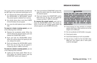 BREAK-IN SCHEDULE


The cruise control is automatically canceled and      ● Push and hold the COAST/SET switch. Re-
                                                                                                                         CAUTION
the SET light in the instrument panel goes out if:      lease the switch when the vehicle slows to
                                                        the desired speed.                           During the first 1,200 miles (2,000 km),
 ● you depress the brake pedal while pushing                                                         follow these recommendations to obtain
   the ACCEL/RES or SET/COAST switch.                 ● Push and release the COAST/SET switch.       maximum engine performance and en-
   The preset speed is deleted from memory.             Each time you do this, the set speed de-     sure the future reliability and economy of
                                                        creases by about 1 MPH (1.6 km/h).           your new vehicle. Failure to follow these
 ● the vehicle slows down more than 8 MPH
   (13 km/h) below the set speed.                    To resume the preset speed, push and re-        recommendations may result in short-
                                                     lease the ACCEL/RES switch. The vehicle re-     ened engine life and reduced engine
 ● you move the shift selector lever to N (Neu-      turns to the last set cruising speed when the   performance.
   tral).                                            vehicle speed is over 25 MPH (40 km/h).
                                                                                                     ● Avoid driving for long periods at constant
To reset at a faster cruising speed, use one                                                           speed, either fast or slow, and do not run the
of the following three methods.                                                                        engine over 4,000 rpm.
 ● Depress the accelerator pedal. When the                                                           ● Do not accelerate at full throttle in any gear.
   vehicle attains the desired speed, push and                                                       ● Avoid quick starts.
   release the COAST/SET switch.
                                                                                                     ● Avoid hard braking as much as possible.
 ● Push and hold the ACCEL/RES switch.
   When the vehicle attains the speed you de-                                                        ● Do not tow a trailer for the first 500 miles
   sire, release the switch.                                                                           (800 km). Your engine, axle or other parts
                                                                                                       could be damaged.
 ● Push and release the ACCEL/RES switch.
   Each time you do this, the set speed in-
   creases by about 1 MPH (1.6 km/h).
To reset at a slower cruising speed, use one
of the following three methods.
 ● Lightly tap the brake pedal. When the ve-
   hicle attains the desired speed, push the
   COAST/SET switch and release it.

                                                                                                                    Starting and driving 5-13




                                                                                ੬ REVIEW COPY—2005 Quest (van)
                                                                                Owners Manual—USA_English (nna)
                                                                                07/21/04—debbie ੭
 