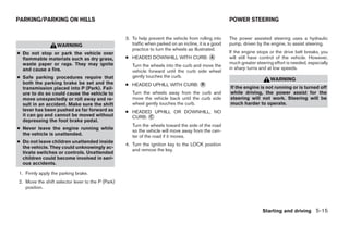 PARKING/PARKING ON HILLS                                                                                POWER STEERING


                                                   3. To help prevent the vehicle from rolling into     The power assisted steering uses a hydraulic
                   WARNING                            traffic when parked on an incline, it is a good   pump, driven by the engine, to assist steering.
                                                      practice to turn the wheels as illustrated.
● Do not stop or park the vehicle over                                                                  If the engine stops or the drive belt breaks, you
  flammable materials such as dry grass,           ● HEADED DOWNHILL WITH CURB: ᭺
                                                                                A                       will still have control of the vehicle. However,
  waste paper or rags. They may ignite                                                                  much greater steering effort is needed, especially
                                                      Turn the wheels into the curb and move the
  and cause a fire.                                                                                     in sharp turns and at low speeds.
                                                      vehicle forward until the curb side wheel
● Safe parking procedures require that                gently touches the curb.
                                                                                                                            WARNING
  both the parking brake be set and the            ● HEADED UPHILL WITH CURB: ᭺
                                                                              B
  transmission placed into P (Park). Fail-                                                              If the engine is not running or is turned off
  ure to do so could cause the vehicle to             Turn the wheels away from the curb and            while driving, the power assist for the
  move unexpectedly or roll away and re-              move the vehicle back until the curb side         steering will not work. Steering will be
  sult in an accident. Make sure the shift            wheel gently touches the curb.                    much harder to operate.
  lever has been pushed as far forward as          ● HEADED UPHILL OR DOWNHILL, NO
  it can go and cannot be moved without              CURB: ᭺
                                                           C
  depressing the foot brake pedal.
                                                      Turn the wheels toward the side of the road
● Never leave the engine running while                so the vehicle will move away from the cen-
  the vehicle is unattended.                          ter of the road if it moves.
● Do not leave children unattended inside
                                                   4. Turn the ignition key to the LOCK position
  the vehicle. They could unknowingly ac-
                                                      and remove the key.
  tivate switches or controls. Unattended
  children could become involved in seri-
  ous accidents.

1. Firmly apply the parking brake.
2. Move the shift selector lever to the P (Park)
   position.



                                                                                                                        Starting and driving 5-15




                                                                                ੬ REVIEW COPY—2005 Quest (van)
                                                                                Owners Manual—USA_English (nna)
                                                                                07/21/04—debbie ੭
 