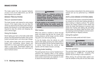 BRAKE SYSTEM


The brake system has two separate hydraulic                                                                   This procedure is described in the vehicle service
                                                                             WARNING
circuits. If one circuit malfunctions, you will still                                                         manual and can be performed by a NISSAN
have braking at two wheels.                             ● While driving on a slippery surface, be             dealer.
                                                          careful when braking, accelerating or
BRAKE PRECAUTIONS                                         downshifting. Abrupt braking or accel-              ANTI-LOCK BRAKE SYSTEM (ABS)
                                                          erating could cause the wheels to skid
Vacuum assisted brakes                                    and result in an accident.
                                                                                                              The anti-lock brake system controls the brakes so
                                                                                                              the wheels do not lock when braking abruptly or
The brake booster aids braking by using engine          ● If the engine is not running or is turned           when braking on slippery surfaces. The system
vacuum. If the engine stops, you can stop the             off while driving, the power assist for             detects the rotation speed at each wheel and
vehicle by depressing the brake pedal. However,           the brakes will not work. Braking will be           varies the brake fluid pressure to prevent each
greater foot pressure on the brake pedal will be          harder.                                             wheel from locking and sliding. By preventing
required to stop the vehicle and stopping dis-                                                                wheel lockup, the system helps the driver main-
tance will be longer.                                   Wet brakes                                            tain steering control and helps to minimize swerv-
                                                        When the vehicle is washed or driven through          ing and spinning on slippery surfaces.
Using the brakes
                                                        water, the brakes may get wet. As a result, your      Using the system
Avoid resting your foot on the brake pedal while        braking distance will be longer and the vehicle
driving. This will overheat the brakes, wear out the    may pull to one side during braking.                  Depress the brake pedal and hold it down.
brakes and pads faster, and reduce gas mileage.
                                                        To dry the brakes, drive the vehicle at a safe                            WARNING
To help reduce brake wear and to prevent the            speed while lightly pressing the brake pedal to
brakes from overheating, reduce speed and               heat up the brakes. Do this until the brakes return   Do not pump the brake pedal. Doing so
downshift to a lower gear before going down a           to normal. Avoid driving the vehicle at high          may result in increased stopping
slope or long grade. Overheated brakes may              speeds until the brakes function correctly.           distances.
reduce braking performance and could result in
loss of vehicle control.                                Parking brake bedding                                 Normal operation
                                                        The parking brake shoes must be “bedded down”         The anti-lock brake system does not operate at
                                                        whenever the stopping effect of the parking           speeds below 3 - 6 MPH (5 - 10 km/h). (The
                                                                                                              speeds vary according to road conditions.)
                                                        brake is weakened or whenever the parking brake
                                                        shoes and/or drum/rotors are replaced, in order       When driving, the anti-lock brake system con-
                                                        to assure the best brake performance.                 trols the wheels so they will not lock when brak-
5-16 Starting and driving




                                                                                      ੬ REVIEW COPY—2005 Quest (van)
                                                                                      Owners Manual—USA_English (nna)
                                                                                      07/21/04—debbie ੭
 