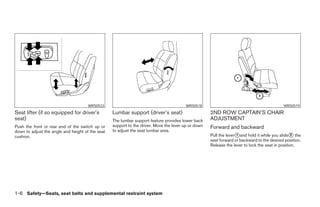 WRS0523                                           WRS0518                                             WRS0519
Seat lifter (if so equipped for driver’s          Lumbar support (driver’s seat)                     2ND ROW CAPTAIN’S CHAIR
seat)                                             The lumbar support feature provides lower back     ADJUSTMENT
Push the front or rear end of the switch up or    support to the driver. Move the lever up or down   Forward and backward
down to adjust the angle and height of the seat   to adjust the seat lumbar area.
cushion.                                                                                             Pull the lever᭺and hold it while you slide᭺ the
                                                                                                                   1                              2
                                                                                                     seat forward or backward to the desired position.
                                                                                                     Release the lever to lock the seat in position.




1-6 Safety—Seats, seat belts and supplemental restraint system




                                                                              ੬ REVIEW COPY—2005 Quest (van)
                                                                              Owners Manual—USA_English (nna)
                                                                              07/20/04—debbie ੭
 