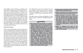 ing abruptly or when braking on a slippery road.      If a malfunction occurs in the system, the anti-      ● Tire type and condition of tires may also
Thus, difficult steering and swerving of the ve-      lock function will not operate, but the standard        affect braking effectiveness.
hicle due to locked wheels is minimized. The          vehicle brake system will continue to operate
system detects the wheel rotation rate and elec-      normally. The ABS brake warning light will then       ● When replacing tires, install the speci-
tronically controls the pressure applied to each      come on.                                                fied size of tires on all four wheels.
brake. Slight vibration on the brake pedal accom-                                                           ● When installing a spare tire, make sure
                                                      If the light comes on during the self-test or while
panied by noise usually occurs while the ABS                                                                  it is the proper size and type as speci-
                                                      driving, take the vehicle to a NISSAN dealer for
system is operating. Such vibration and noise                                                                 fied on the Tire and Loading Informa-
                                                      repair.                                                 tion label. For tire placard location in-
encountered during abrupt braking is not a prob-
lem, but indicates that the system is functioning                                                             formation, refer to “Tire and Loading
                                                                           WARNING                            Information label” in the “Technical and
properly. However, the pulsation may indicate
that road conditions are hazardous and extra care     ● The anti-lock brake system is a sophis-               consumer information” section of this
is required while driving.                              ticated device, but it cannot prevent ac-             manual.
                                                        cidents resulting from careless or dan-             ● Refer to “Wheels and tires” in the
Self-test feature                                       gerous driving techniques. It can help                “Maintenance and do-it-yourself” sec-
                                                        maintain vehicle control during braking               tion of this manual.
The anti-lock brake system consists of electronic
                                                        on slippery surfaces, but remember that
sensors and hydraulic solenoids controlled by a         the stopping distance on slippery sur-
computer. The computer has a built-in diagnostic        faces will be longer than on normal
feature that tests the system each time you start       surfaces even with the anti-lock brake
the engine and move the vehicle at a low speed in       system. Stopping distances may also
forward or reverse. When the self-test occurs,          be longer on rough, gravel or snow cov-
you may hear a ‘‘clunk’’ noise and/or feel a pulsa-     ered roads, or if you are using tire
tion in the brake pedal. This is normal and is not      chains. Tire type and condition may also
an indication of any malfunction. If the computer       affect braking effectiveness. Always
senses any malfunction, it switches the anti-lock       maintain a safe distance from the ve-
brake system off and turns on the ABS brake             hicle in front of you. Ultimately, the re-
warning light on the instrument panel. The brake        sponsibility for safety of self and others
system then operates normally, but without anti-        rests in the hands of the driver.
lock assistance.

                                                                                                                          Starting and driving 5-17




                                                                                    ੬ REVIEW COPY—2005 Quest (van)
                                                                                    Owners Manual—USA_English (nna)
                                                                                    07/21/04—debbie ੭
 