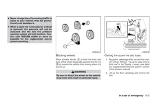 ● Never change tires if oncoming traffic is
  close to your vehicle. Wait for profes-
  sional road assistance.
● When a spare tire is mounted or a wheel
  is replaced, tire pressure will not be
  indicated and the low tire pressure
  warning system will not function. Con-
  tact your NISSAN dealer as soon as
  possible for tire replacement and/or
  system resetting.



                                                                                       WCE0044                                                 LCE0078
                                              Blocking wheels                                       Getting the spare tire and tools
                                              Place suitable blocks ᭺ at both the front and
                                                                     1                               1. Tip up the passenger side second row cap-
                                              back of the wheel diagonally opposite the flat tire       tain’s chair. Refer to “Tip up for easy entry to
                                              ᭺ to prevent the vehicle from moving when it is
                                               2                                                        third row” in the “Safety — seats, seat belts
                                              jacked up.                                                and supplemental restraint system” section
                                                                                                        of this owner’s manual.
                                                                   WARNING                           2. Lift up the floor carpeting and remove the
                                              Be sure to block the wheel as the vehicle                 jack.
                                              may move and result in personal injury.




                                                                                                                    In case of emergency 6-3




                                                                            ੬ REVIEW COPY—2005 Quest (van)
                                                                            Owners Manual—USA_English (nna)
                                                                            07/21/04—debbie ੭
 