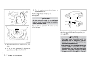5. Turn the retainer counterclockwise and re-
                                                    move the spare tire.
                                                Removing wheel cover (if so
                                                equipped)
                                                                   CAUTION
                                                Do not use your hands to pry off wheel
                                                caps or wheel covers. Doing so could re-
                                                sult in personal injury.
                                                Use caution not to scratch the wheel cover or
                                                wheel surface.

                                                                                                                                     WSD0085

                                                                                                 Jacking up vehicle and removing the
                                                                                                 damaged tire
                                                                                                                   WARNING
                                                                                                 ● Never get under the vehicle while it is
                                                                                                   supported only by the jack. If it is nec-
                                                                                                   essary to work under the vehicle, sup-
                                     LCE0079
                                                                                                   port it with safety stands.
 3. Move both front seats as forward as pos-
                                                                                                 ● Use only the jack provided with your
    sible.
                                                                                                   vehicle to lift the vehicle. Do not use the
 4. Lift up the floor carpeting ᭺. Remove the
                                1                                                                  jack provided with your vehicle on other
    spare tire cover ᭺ and jack tool kit.
                      2                                                                            vehicles. The jack is designed for lifting
                                                                                                   only your vehicle during a tire change.


6-4 In case of emergency




                                                                           ੬ REVIEW COPY—2005 Quest (van)
                                                                           Owners Manual—USA_English (nna)
                                                                           07/21/04—debbie ੭
 
