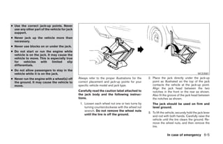 ● Use the correct jack-up points. Never
  use any other part of the vehicle for jack
  support.
● Never jack up the vehicle more than
  necessary.
● Never use blocks on or under the jack.
● Do not start or     run the engine while
  vehicle is on the   jack. It may cause the
  vehicle to move.    This is especially true
  for    vehicles      with    limited    slip
  differentials.
● Do not allow passengers to stay in the
  vehicle while it is on the jack.                                                                                                           WCE0081

● Never run the engine with a wheel(s) off       Always refer to the proper illustrations for the   2. Place the jack directly under the jack-up
  the ground. It may cause the vehicle to        correct placement and jack-up points for your         point as illustrated so the top of the jack
  move.                                          specific vehicle model and jack type.                 contacts the vehicle at the jack-up point.
                                                                                                       Align the jack head between the two
                                                 Carefully read the caution label attached to          notches in the front or the rear as shown.
                                                 the jack body and the following instruc-              Also fit the groove of the jack head between
                                                 tions.                                                the notches as shown.
                                                  1. Loosen each wheel nut one or two turns by         The jack should be used on firm and
                                                     turning counterclockwise with the wheel nut       level ground.
                                                     wrench. Do not remove the wheel nuts
                                                                                                    3. To lift the vehicle, securely hold the jack lever
                                                     until the tire is off the ground.
                                                                                                       and rod with both hands. Carefully raise the
                                                                                                       vehicle until the tire clears the ground. Re-
                                                                                                       move the wheel nuts, and then remove the
                                                                                                       tire.

                                                                                                                    In case of emergency 6-5




                                                                             ੬ REVIEW COPY—2005 Quest (van)
                                                                             Owners Manual—USA_English (nna)
                                                                             07/21/04—debbie ੭
 