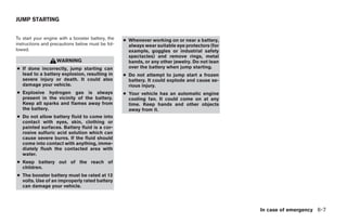 JUMP STARTING


To start your engine with a booster battery, the   ● Whenever working on or near a battery,
instructions and precautions below must be fol-      always wear suitable eye protectors (for
lowed.                                               example, goggles or industrial safety
                                                     spectacles) and remove rings, metal
                   WARNING                           bands, or any other jewelry. Do not lean
● If done incorrectly, jump starting can             over the battery when jump starting.
  lead to a battery explosion, resulting in        ● Do not attempt to jump start a frozen
  severe injury or death. It could also              battery. It could explode and cause se-
  damage your vehicle.                               rious injury.
● Explosive hydrogen gas is always                 ● Your vehicle has an automatic engine
  present in the vicinity of the battery.            cooling fan. It could come on at any
  Keep all sparks and flames away from               time. Keep hands and other objects
  the battery.                                       away from it.
● Do not allow battery fluid to come into
  contact with eyes, skin, clothing or
  painted surfaces. Battery fluid is a cor-
  rosive sulfuric acid solution which can
  cause severe burns. If the fluid should
  come into contact with anything, imme-
  diately flush the contacted area with
  water.
● Keep battery out of the reach of
  children.
● The booster battery must be rated at 12
  volts. Use of an improperly rated battery
  can damage your vehicle.



                                                                                                    In case of emergency 6-7




                                                                            ੬ REVIEW COPY—2005 Quest (van)
                                                                            Owners Manual—USA_English (nna)
                                                                            07/21/04—debbie ੭
 