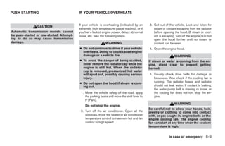 PUSH STARTING                              IF YOUR VEHICLE OVERHEATS


                                           If your vehicle is overheating (indicated by an     3. Get out of the vehicle. Look and listen for
                CAUTION
                                           extremely high temperature gauge reading), or if       steam or coolant escaping from the radiator
Automatic transmission models cannot       you feel a lack of engine power, detect abnormal       before opening the hood. (If steam or cool-
be push-started or tow-started. Attempt-   noise, etc. take the following steps.                  ant is escaping, turn off the engine.) Do not
ing to do so may cause transmission                                                               open the hood further until no steam or
damage.                                                        WARNING                            coolant can be seen.
                                           ● Do not continue to drive if your vehicle          4. Open the engine hood.
                                             overheats. Doing so could cause engine
                                             damage or a vehicle fire.                                            WARNING
                                           ● To avoid the danger of being scalded,             If steam or water is coming from the en-
                                             never remove the radiator cap while the           gine, stand clear to prevent getting
                                             engine is still hot. When the radiator            burned.
                                             cap is removed, pressurized hot water
                                             will spurt out, possibly causing serious          5. Visually check drive belts for damage or
                                             injury.                                              looseness. Also check if the cooling fan is
                                           ● Do not open the hood if steam is com-                running. The radiator hoses and radiator
                                             ing out.                                             should not leak water. If coolant is leaking,
                                                                                                  the water pump belt is missing or loose, or
                                            1. Move the vehicle safely off the road, apply        the cooling fan does not run, stop the en-
                                               the parking brake and move the shift lever to      gine.
                                               P (Park).
                                                                                                                  WARNING
                                               Do not stop the engine.
                                                                                               Be careful not to allow your hands, hair,
                                            2. Turn off the air conditioner. Open all the      jewelry or clothing to come into contact
                                               windows, move the heater or air conditioner     with, or get caught in, engine belts or the
                                               temperature control to maximum hot and fan      engine cooling fan. The engine cooling
                                               control to high speed.                          fan can start at any time when the coolant
                                                                                               temperature is high.


                                                                                                             In case of emergency 6-9




                                                                        ੬ REVIEW COPY—2005 Quest (van)
                                                                        Owners Manual—USA_English (nna)
                                                                        07/21/04—debbie ੭
 