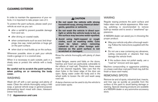 CLEANING EXTERIOR


In order to maintain the appearance of your ve-
                                                                        CAUTION                         WAXING
hicle, it is important to take proper care of it.
                                                    ● Do not wash the vehicle with strong               Regular waxing protects the paint surface and
To protect the paint surfaces, please wash your       household soap, strong chemical deter-            helps retain new vehicle appearance. After wax-
vehicle as soon as you can:                           gents, gasoline or solvents.                      ing, polishing is recommended to remove
 ● after a rainfall to prevent possible damage                                                          built-up residue and to avoid a “weathered” ap-
                                                    ● Do not wash the vehicle in direct sun-
   from acid rain.                                    light or while the vehicle body is hot, as        pearance.
                                                      the surface may become water-spotted.             A NISSAN dealer can assist you in choosing the
 ● after driving on coastal roads.
                                                    ● Avoid using tight-napped or rough                 proper product.
 ● when contaminants such as soot, bird drop-         cloths, such as washing mitts. Care
   pings, tree sap, metal particles or bugs get                                                          ● Wax your vehicle only after a thorough wash-
                                                      must be taken when removing                          ing. Follow the instructions supplied with the
   on the paint surface.                              caked-on dirt or other foreign sub-                  wax.
 ● when dust or mud builds up on the surface.         stances so the paint surface is not
                                                      scratched or damaged.                              ● Do not use a wax containing any abrasives,
Whenever possible, store or park your vehicle                                                              cutting compounds or cleaners that may
inside a garage or in a covered area.               Rinse the vehicle thoroughly with plenty of clean
                                                                                                           damage the vehicle finish.
                                                    water.
When it is necessary to park outside, park in a                                                          ● If the surface does not polish easily, use a
shady area or protect the vehicle with a body       Inside flanges, seams and folds on the doors,
                                                    hatches and hood are particularly vulnerable to        “road tar” remover and wax again.
cover.
                                                    the effects of road salt. Therefore, these areas    Machine compounding or aggressive polishing
Be careful not to scratch the paint surface         must be cleaned regularly. Take care that the       on a base coat/clear coat paint finish may dull the
when putting on or removing the body                drain holes in the lower edge of the door are       finish or leave swirl marks.
cover.                                              open. Spray water under the body and in the
                                                    wheel wells to loosen the dirt and wash away        REMOVING SPOTS
WASHING                                             road salt.                                          Remove tar and oil spots, industrial dust, insects,
Wash dirt off with a wet sponge and plenty of       A damp chamois can be used to dry the vehicle to    and tree sap as quickly as possible from the
water. Clean the vehicle thoroughly using a mild    avoid water spots.                                  surface of the paint to avoid lasting damage or
soap, a special vehicle soap or general purpose                                                         staining. Special cleaning products are available
dishwashing liquid mixed with clean, lukewarm                                                           at a NISSAN dealer or any automotive accessory
(never hot) water.                                                                                      store.
7-2 Appearance and care




                                                                                 ੬ REVIEW COPY—2005 Quest (van)
                                                                                 Owners Manual—USA_English (nna)
                                                                                 07/21/04—debbie ੭
 