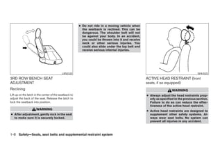 ● Do not ride in a moving vehicle when
                                                          the seatback is reclined. This can be
                                                          dangerous. The shoulder belt will not
                                                          be against your body. In an accident,
                                                          you could be thrown into it and receive
                                                          neck or other serious injuries. You
                                                          could also slide under the lap belt and
                                                          receive serious internal injuries.




                                           LRS0320                                                                                      SPA1025

3RD ROW BENCH SEAT                                                                                  ACTIVE HEAD RESTRAINT (front
ADJUSTMENT                                                                                          seats, if so equipped)
Reclining                                                                                                             WARNING
Lift up on the latch in the center of the seatback to                                               ● Always adjust the head restraints prop-
adjust the back of the seat. Release the latch to                                                     erly as specified in the previous section.
lock the seatback into position.                                                                      Failure to do so can reduce the effec-
                                                                                                      tiveness of the active head restraint.
                      WARNING                                                                       ● Active head restraints are designed to
● After adjustment, gently rock in the seat                                                           supplement other safety systems. Al-
  to make sure it is securely locked.                                                                 ways wear seat belts. No system can
                                                                                                      prevent all injuries in any accident.



1-8 Safety—Seats, seat belts and supplemental restraint system




                                                                                ੬ REVIEW COPY—2005 Quest (van)
                                                                                Owners Manual—USA_English (nna)
                                                                                07/20/04—debbie ੭
 