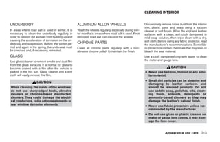 CLEANING INTERIOR


UNDERBODY                                             ALUMINUM ALLOY WHEELS                                 Occasionally remove loose dust from the interior
                                                                                                            trim, plastic parts and seats using a vacuum
In areas where road salt is used in winter, it is     Wash the wheels regularly, especially during win-     cleaner or soft brush. Wipe the vinyl and leather
necessary to clean the underbody regularly in         ter months in areas where road salt is used. If not   surfaces with a clean, soft cloth dampened in
order to prevent dirt and salt from building up and   removed, road salt can discolor the wheels.           mild soap solution, then wipe clean with a dry,
causing the acceleration of corrosion on the un-                                                            soft cloth. Before using any fabric protector, read
derbody and suspension. Before the winter pe-         CHROME PARTS
                                                                                                            the manufacturer’s recommendations. Some fab-
riod and again in the spring, the underseal must      Clean all chrome parts regularly with a non-          ric protectors contain chemicals that may stain or
be checked and, if necessary, retreated.              abrasive chrome polish to maintain the finish.        bleach the seat material.
GLASS                                                                                                       Use a cloth dampened only with water to clean
                                                                                                            the meter and gauge lens.
Use glass cleaner to remove smoke and dust film
from the glass surfaces. It is normal for glass to
become coated with a film after the vehicle is                                                                                   CAUTION
parked in the hot sun. Glass cleaner and a soft                                                             ● Never use benzine, thinner or any simi-
cloth will easily remove this film.                                                                           lar material.
                                                                                                            ● Small dirt particles can be abrasive and
                     CAUTION                                                                                  damaging to leather surfaces and
When cleaning the inside of the windows,                                                                      should be removed promptly. Do not
do not use sharp-edged tools, abrasive                                                                        use saddle soap, polishes, oils, clean-
cleaners or chlorine-based disinfectant                                                                       ing fluids, solvents, detergents or
cleaners. They could damage the electri-                                                                      ammonia-based cleaners as they may
cal conductors, radio antenna elements or                                                                     damage the leather’s natural finish.
rear window defroster elements.
                                                                                                            ● Never use fabric protectors unless rec-
                                                                                                              ommended by the manufacturer.
                                                                                                            ● Do not use glass or plastic cleaner on
                                                                                                              meter or gauge lens covers. It may dam-
                                                                                                              age the lens cover.


                                                                                                                            Appearance and care 7-3




                                                                                    ੬ REVIEW COPY—2005 Quest (van)
                                                                                    Owners Manual—USA_English (nna)
                                                                                    07/21/04—debbie ੭
 