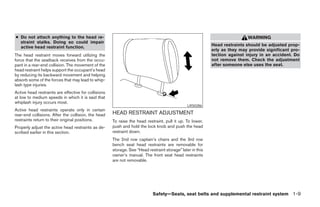 ● Do not attach anything to the head re-                                                                                    WARNING
  straint stalks. Doing so could impair
  active head restraint function.                                                                           Head restraints should be adjusted prop-
                                                                                                            erly as they may provide significant pro-
The head restraint moves forward utilizing the                                                              tection against injury in an accident. Do
force that the seatback receives from the occu-                                                             not remove them. Check the adjustment
pant in a rear-end collision. The movement of the                                                           after someone else uses the seat.
head restraint helps support the occupant’s head
by reducing its backward movement and helping
absorb some of the forces that may lead to whip-
lash type injuries.
Active head restraints are effective for collisions
at low to medium speeds in which it is said that
whiplash injury occurs most.
                                                                                                LRS0286
Active head restraints operate only in certain
rear-end collisions. After the collision, the head    HEAD RESTRAINT ADJUSTMENT
restraints return to their original positions.        To raise the head restraint, pull it up. To lower,
Properly adjust the active head restraints as de-     push and hold the lock knob and push the head
scribed earlier in this section.                      restraint down.
                                                      The 2nd row captain’s chairs and the 3rd row
                                                      bench seat head restraints are removable for
                                                      storage. See “Head restraint storage” later in this
                                                      owner’s manual. The front seat head restraints
                                                      are not removable.




                                                                            Safety—Seats, seat belts and supplemental restraint system 1-9




                                                                                    ੬ REVIEW COPY—2005 Quest (van)
                                                                                    Owners Manual—USA_English (nna)
                                                                                    07/20/04—debbie ੭
 