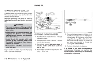 ENGINE OIL


CHANGING ENGINE COOLANT
A NISSAN dealer can change the engine coolant.
The service procedure can be found in the
NISSAN Service Manual.
Improper servicing can result in reduced
heater performance and engine overheat-
ing.

                   WARNING
● To avoid the danger of being scalded,
  never change the coolant when the en-
  gine is hot.
● Never remove the radiator cap when the                                                    LDI0351                                                LDI0352
  engine is hot. Serious burns could be          CHECKING ENGINE OIL LEVEL                               5. Remove the dipstick again and check the oil
  caused by high pressure fluid escaping                                                                    level. It should be between the H (High) and
  from the radiator.                             1. Park the vehicle on a level surface and apply           L (Low) marks ᭺. This is the normal oper-
                                                                                                                              B
                                                    the parking brake.
● Avoid direct skin contact with used                                                                       ating oil level range. If the oil level is below
  coolant. If skin contact is made, wash         2. Start the engine and let it idle until it reaches       the L (Low) mark ᭺, remove the oil filler cap
                                                                                                                                A
  thoroughly with soap or hand cleaner              operating temperature.                                  and pour recommended oil through the
  as soon as possible.
                                                 3. Turn off the engine. Wait more than 10                  opening. Do not overfill ᭺.   C

● Keep coolant out of the reach of chil-            minutes for the oil to drain back into               6. Recheck oil level with the dipstick.
  dren and pets.                                    the oil pan.
                                                                                                        It is normal to add some oil between oil
Engine coolant must be disposed of properly.     4. Remove the dipstick and wipe it clean. Re-          maintenance intervals or during the
Check your local regulations.                       insert it all the way.                              break-in period, depending on the severity
                                                                                                        of operating conditions.



8-8 Maintenance and do-it-yourself




                                                                               ੬ REVIEW COPY—2005 Quest (van)
                                                                               Owners Manual—USA_English (nna)
                                                                               07/21/04—debbie ੭
 