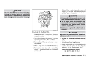 If the oil filter is to be changed, remove and
                 CAUTION
                                                                                                       replace it at this time. See “Changing engine
Oil level should be checked regularly. Op-                                                             oil filter” later in this section.
erating the engine with an insufficient
amount of oil can damage the engine, and                                                                               WARNING
such damage is not covered by warranty.
                                                                                                    ● Prolonged and repeated contact with
                                                                                                      used engine oil may cause skin cancer.
                                                                                                    ● Try to avoid direct skin contact with
                                                                                                      used oil. If skin contact is made, wash
                                                                                                      thoroughly with soap or hand cleaner
                                                                                                      as soon as possible.
                                                                                                    ● Keep used engine oil out of reach of
                                                                                                      children.
                                                                                       WDI0216

                                             CHANGING ENGINE OIL                                                       CAUTION
                                             1. Park the vehicle on a level surface and apply       Be careful not to burn yourself. The engine
                                                the parking brake.                                  oil may be hot.
                                             2. Start the engine and let it idle until it reaches   ● Waste oil must be disposed of prop-
                                                operating temperature, then turn it off.              erly.
                                             3. Remove the oil filler cap by turning it coun-       ● Check your local regulations.
                                                terclockwise.
                                                                                                    6. Clean and reinstall the drain plug and a new
                                             4. Place a large drain pan under the drain plug.          washer. Securely tighten the drain plug with
                                             5. Remove the drain plug with a wrench by                 a wrench. Do not use excessive force.
                                                turning it counterclockwise and completely             Drain plug tightening torque:
                                                drain the oil.                                            22 - 29 ft-lb (29 - 39 N·m)


                                                                                                      Maintenance and do-it-yourself 8-9




                                                                           ੬ REVIEW COPY—2005 Quest (van)
                                                                           Owners Manual—USA_English (nna)
                                                                           07/21/04—debbie ੭
 