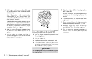 7. Refill engine with recommended oil through                                                                 5. Wipe the engine oil filter mounting surface
    the oil filler opening, then install the oil filler                                                           with a clean rag.
    cap securely.
                                                                                                                  Be sure to remove any old gasket material
    See “Capacities and recommended                                                                               remaining on the mounting surface of the
    fuel/lubricants” in the “Technical and con-                                                                   engine.
    sumer information” section of this manual for
                                                                                                               6. Coat the gasket on the new filter with clean
    drain and refill capacity.
                                                                                                                  engine oil.
    The drain and refill capacity depends on the
                                                                                                               7. Screw on the oil filter until a slight resistance
    oil temperature and drain time. Use these
                                                                                                                  is felt, then tighten an additional 2/3 turn.
    specifications for reference only. Always use
    the dipstick to determine when the proper                                                                  8. Start the engine and check for leakage
    amount of oil is in the engine.                                                                               around the oil filter. Correct as required.
 8. Start the engine. Check for leakage around                                                                 9. Turn the engine off and wait more than 10
                                                                                                  WDI0218
    the drain plug and oil filter. Correct as re-                                                                 minutes. Check the oil level. Add engine oil if
    quired.                                               CHANGING ENGINE OIL FILTER                              necessary.
 9. Turn the engine off and wait more than 10             1. Park the vehicle on a level surface and apply
    minutes. Check the oil level with the dipstick.          the parking brake.
    Add engine oil if necessary.
                                                          2. Turn the engine off.
                                                          3. Place a large drain pan under the oil filter.
                                                          4. Loosen the oil filter with an oil filter wrench
                                                             by turning it counterclockwise. Then remove
                                                             the oil filter by turning it by hand.

                                                                              CAUTION
                                                          Be careful not to burn yourself. The engine
                                                          oil may be hot.

8-10 Maintenance and do-it-yourself




                                                                                       ੬ REVIEW COPY—2005 Quest (van)
                                                                                       Owners Manual—USA_English (nna)
                                                                                       07/21/04—debbie ੭
 