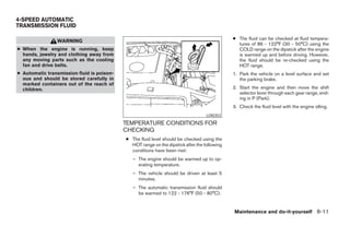 4-SPEED AUTOMATIC
TRANSMISSION FLUID

                                                                                              ● The fluid can be checked at fluid tempera-
                WARNING
                                                                                                tures of 86 - 122°F (30 - 50°C) using the
● When the engine is running, keep                                                              COLD range on the dipstick after the engine
  hands, jewelry and clothing away from                                                         is warmed up and before driving. However,
  any moving parts such as the cooling                                                          the fluid should be re-checked using the
  fan and drive belts.                                                                          HOT range.
● Automatic transmission fluid is poison-                                                     1. Park the vehicle on a level surface and set
  ous and should be stored carefully in                                                          the parking brake.
  marked containers out of the reach of
  children.                                                                                   2. Start the engine and then move the shift
                                                                                                 selector lever through each gear range, end-
                                                                                                 ing in P (Park).
                                                                                              3. Check the fluid level with the engine idling.
                                                                                   LDI0353

                                            TEMPERATURE CONDITIONS FOR
                                            CHECKING
                                            ● The fluid level should be checked using the
                                              HOT range on the dipstick after the following
                                              conditions have been met:
                                               – The engine should be warmed up to op-
                                                 erating temperature.
                                               – The vehicle should be driven at least 5
                                                 minutes.
                                               – The automatic transmission fluid should
                                                 be warmed to 122 - 176°F (50 - 80°C).


                                                                                              Maintenance and do-it-yourself 8-11




                                                                       ੬ REVIEW COPY—2005 Quest (van)
                                                                       Owners Manual—USA_English (nna)
                                                                       07/21/04—debbie ੭
 