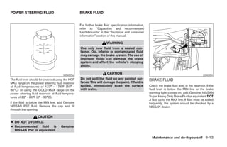 POWER STEERING FLUID                               BRAKE FLUID


                                                   For further brake fluid specification information,
                                                   refer to “Capacities and recommended
                                                   fuel/lubricants” in the “Technical and consumer
                                                   information” section of this manual.

                                                                       WARNING
                                                   Use only new fluid from a sealed con-
                                                   tainer. Old, inferior or contaminated fluid
                                                   may damage the brake system. The use of
                                                   improper fluids can damage the brake
                                                   system and affect the vehicle’s stopping
                                                   ability.

                                       WDI0256
                                                                        CAUTION                                                                    LDI0354
The fluid level should be checked using the HOT    Do not spill the fluid on any painted sur-           BRAKE FLUID
MAX range on the power steering fluid reservoir    faces. This will damage the paint. If fluid is
at fluid temperatures of 122° - 176°F (50° -       spilled, immediately wash the surface                Check the brake fluid level in the reservoir. If the
80°C) or using the COLD MAX range on the           with water.                                          fluid level is below the MIN line or the brake
power steering fluid reservoir at fluid tempera-                                                        warning light comes on, add Genuine NISSAN
tures of 32° - 86°F (0° - 30°C).                                                                        Super Heavy Duty Brake Fluid or equivalent DOT
                                                                                                        3 fluid up to the MAX line. If fluid must be added
If the fluid is below the MIN line, add Genuine                                                         frequently, the system should be checked by a
NISSAN PSF fluid. Remove the cap and fill                                                               NISSAN dealer.
through the opening.

                    CAUTION
● DO NOT OVERFILL.
● Recommended     fluid  is          Genuine
  NISSAN PSF or equivalent.

                                                                                                          Maintenance and do-it-yourself 8-13




                                                                                 ੬ REVIEW COPY—2005 Quest (van)
                                                                                 Owners Manual—USA_English (nna)
                                                                                 07/21/04—debbie ੭
 