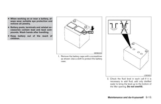 ● When working on or near a battery, al-
  ways wear suitable eye protection and
  remove all jewelry.
● Battery posts, terminals and related ac-
  cessories contain lead and lead com-
  pounds. Wash hands after handling.
● Keep battery out of the reach of
  children.




                                                                                   WDI0224
                                             1. Remove the battery caps with a screwdriver
                                                as shown. Use a cloth to protect the battery
                                                case.




                                                                                                                                      LDI0302
                                                                                               2. Check the fluid level in each cell If it is
                                                                                                  necessary to add fluid, add only distilled
                                                                                                  water to bring the level up to the bottom of
                                                                                                  the filler opening. Do not overfill.



                                                                                               Maintenance and do-it-yourself 8-15




                                                                        ੬ REVIEW COPY—2005 Quest (van)
                                                                        Owners Manual—USA_English (nna)
                                                                        07/21/04—debbie ੭
 