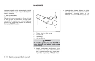DRIVE BELTS


Vehicles operated in high temperatures or under                                                           2. Have the belts checked regularly for condi-
severe conditions require frequent checks of the                                                             tion and tension in accordance with the
battery fluid level.                                                                                         maintenance schedule found in the
                                                                                                             “NISSAN Service and Maintenance Guide”.
JUMP STARTING
If jump starting is necessary, see “Jump starting”
in the “In case of emergency” section of this
manual. If the engine does not start by jump
starting, the battery may have to be replaced.
Contact a NISSAN dealer.




                                                                                              WDI0226
                                                     1.   Power steering fluid pump
                                                     2.   Crankshaft
                                                     3.   Generator
                                                     4.   Air conditioner
                                                                         WARNING
                                                     Be sure the ignition key is in the OFF or
                                                     LOCK position. The engine could rotate
                                                     unexpectedly.
                                                      1. Visually inspect each belt for signs of un-
                                                         usual wear, cuts, fraying or looseness. If the
                                                         belt is in poor condition or is loose, have it
                                                         replaced or adjusted by a NISSAN dealer.


8-16 Maintenance and do-it-yourself




                                                                                  ੬ REVIEW COPY—2005 Quest (van)
                                                                                  Owners Manual—USA_English (nna)
                                                                                  07/21/04—debbie ੭
 